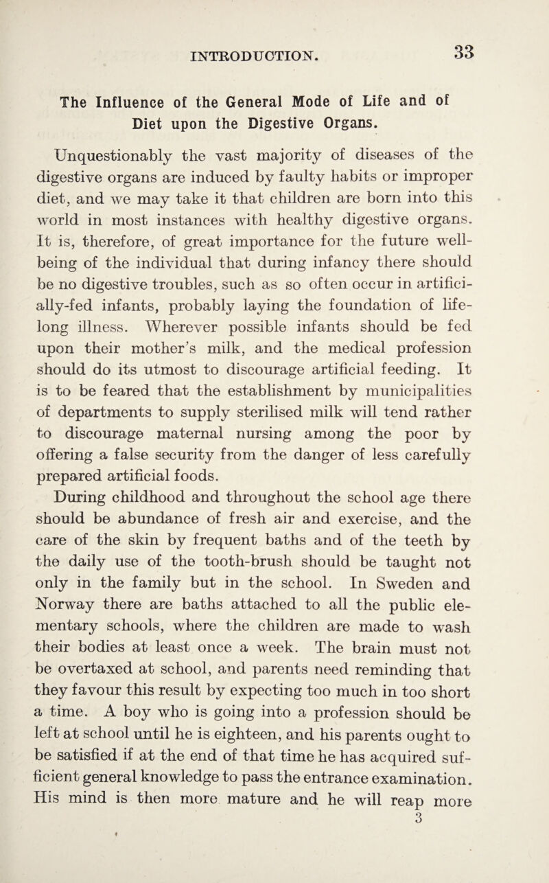 The Influence of the General Mode of Life and of Diet upon the Digestive Organs. Unquestionably the vast majority of diseases of the digestive organs are induced by faulty habits or improper diet, and we may take it that children are born into this world in most instances with healthy digestive organs. It is, therefore, of great importance for the future well¬ being of the individual that during infancy there should be no digestive troubles, such as so often occur in artifici¬ ally-fed infants, probably laying the foundation of life¬ long illness. Wherever possible infants should be fed upon their mother's milk, and the medical profession should do its utmost to discourage artificial feeding. It is to be feared that the establishment by municipalities of departments to supply sterilised milk will tend rather to discourage maternal nursing among the poor by offering a false security from the danger of less carefully prepared artificial foods. During childhood and throughout the school age there should be abundance of fresh air and exercise, and the care of the skin by frequent baths and of the teeth by the daily use of the tooth-brush should be taught not only in the family but in the school. In Sweden and Norway there are baths attached to all the public ele¬ mentary schools, where the children are made to wash their bodies at least once a week. The brain must not be overtaxed at school, and parents need reminding that they favour this result by expecting too much in too short a time. A boy who is going into a profession should be left at school until he is eighteen, and his parents ought to be satisfied if at the end of that time he has acquired suf¬ ficient general knowledge to pass the entrance examination. His mind is then more mature and he will reap more 3