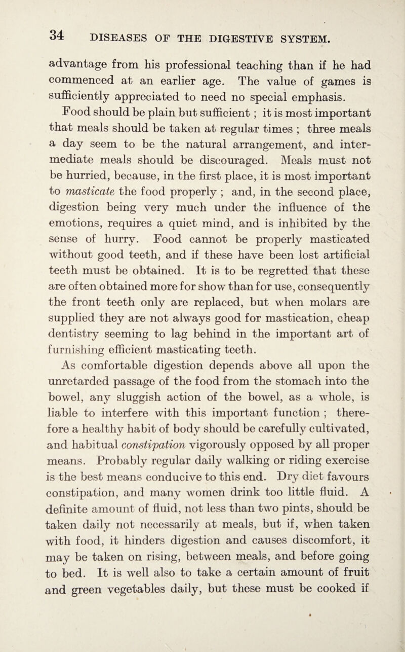 advantage from his professional teaching than if he had commenced at an earlier age. The value of games is sufficiently appreciated to need no special emphasis. Food should be plain but sufficient ; it is most important that meals should be taken at regular times ; three meals a day seem to be the natural arrangement, and inter¬ mediate meals should be discouraged. Meals must not be hurried, because, in the first place, it is most important to masticate the food properly ; and, in the second place, digestion being very much under the influence of the emotions, requires a quiet mind, and is inhibited by the sense of hurry. Food cannot be properly masticated without good teeth, and if these have been lost artificial teeth must be obtained. It is to be regretted that these are often obtained more for show than for use, consequently the front teeth only are replaced, but when molars are supplied they are not always good for mastication, cheap dentistry seeming to lag behind in the important art of furnishing efficient masticating teeth. As comfortable digestion depends above all upon the unretarded passage of the food from the stomach into the bowel, any sluggish action of the bowel, as a whole, is liable to interfere with this important function ; there¬ fore a healthy habit of body should be carefully cultivated, and habitual constipation vigorously opposed by all proper means. Probably regular daily walking or riding exercise is the best means conducive to this end. Dry diet favours constipation, and many women drink too little fluid. A definite amount of fluid, not less than two pints, should be taken daily not necessarily at meals, but if, when taken with food, it hinders digestion and causes discomfort, it may be taken on rising, between meals, and before going to bed. It is well also to take a certain amount of fruit and green vegetables daily, but these must be cooked if