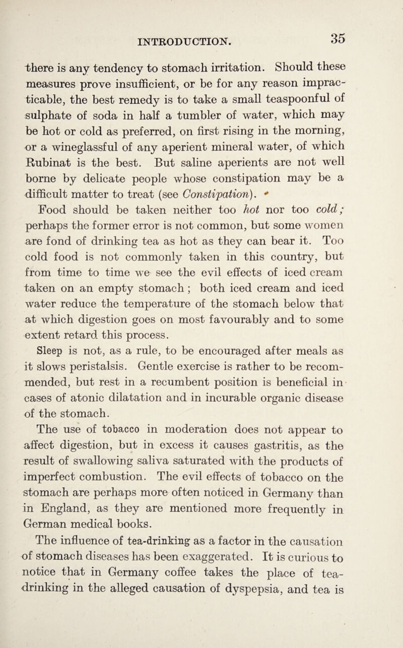 there is any tendency to stomach irritation. Should these measures prove insufficient, or be for any reason imprac¬ ticable, the best remedy is to take a small teaspoonful of sulphate of soda in hah a tumbler of water, which may be hot or cold as preferred, on first rising in the morning, or a wineglassful of any aperient mineral water, of which Rubinat is the best. But saline aperients are not well borne by delicate people whose constipation may be a difficult matter to treat (see Constipation). * Food should be taken neither too hot nor too cold; perhaps the former error is not common, but some women are fond of drinking tea as hot as they can bear it. Too cold food is not commonly taken in this country, but from time to time we see the evil effects of iced cream taken on an empty stomach ; both iced cream and iced water reduce the temperature of the stomach below that at which digestion goes on most favourably and to some extent retard this process. Sleep is not, as a rule, to be encouraged after meals as it slows peristalsis. Gentle exercise is rather to be recom¬ mended, but rest in a recumbent position is beneficial in cases of atonic dilatation and in incurable organic disease of the stomach. The use of tobacco in moderation does not appear to affect digestion, but in excess it causes gastritis, as the result of swallowing saliva saturated with the products of imperfect combustion. The evil effects of tobacco on the stomach are perhaps more often noticed in Germany than in England, as they are mentioned more frequently in German medical books. The influence of tea-drinking as a factor in the causation of stomach diseases has been exaggerated. It is curious to notice that in Germany coffee takes the place of tea¬ drinking in the alleged causation of dyspepsia, and tea is