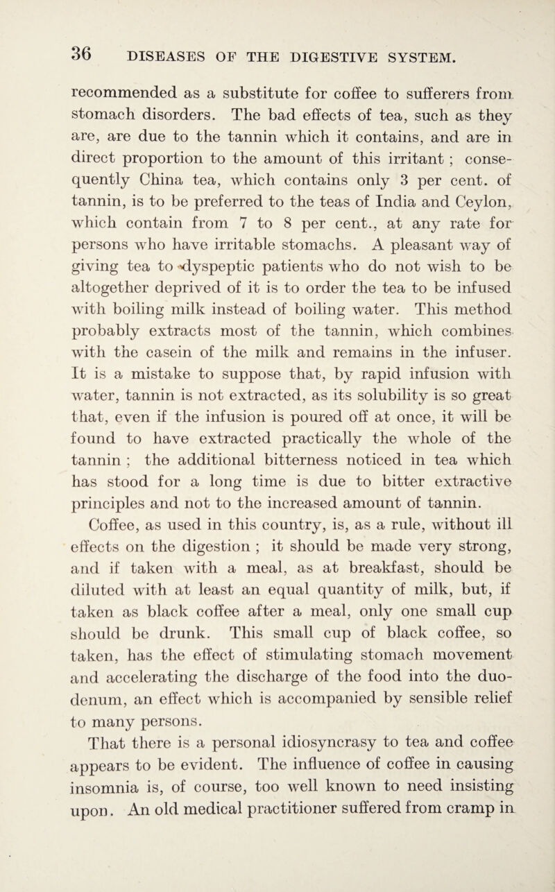 recommended as a substitute for coffee to sufferers from stomach disorders. The bad effects of tea, such as they are, are due to the tannin which it contains, and are in direct proportion to the amount of this irritant ; conse¬ quently China tea, which contains only 3 per cent, of tannin, is to be preferred to the teas of India and Ceylon, which contain from 7 to 8 per cent., at any rate for persons who have irritable stomachs. A pleasant way of giving tea to 'dyspeptic patients who do not wish to be altogether deprived of it is to order the tea to be infused with boiling milk instead of boiling water. This method probably extracts most of the tannin, which combines with the casein of the milk and remains in the infuser. It is a mistake to suppose that, by rapid infusion with water, tannin is not extracted, as its solubility is so great that, even if the infusion is poured off at once, it will be found to have extracted practically the whole of the tannin ; the additional bitterness noticed in tea which has stood for a long time is due to bitter extractive principles and not to the increased amount of tannin. Coffee, as used in this country, is, as a rule, without ill effects on the digestion ; it should be made very strong, and if taken with a meal, as at breakfast, should be diluted with at least an equal quantity of milk, but, if taken as black coffee after a meal, only one small cup should be drunk. This small cup of black coffee, so taken, has the effect of stimulating stomach movement and accelerating the discharge of the food into the duo¬ denum, an effect which is accompanied by sensible relief to many persons. That there is a personal idiosyncrasy to tea and coffee appears to be evident. The influence of coffee in causing insomnia is, of course, too well known to need insisting upon. An old medical practitioner suffered from cramp in