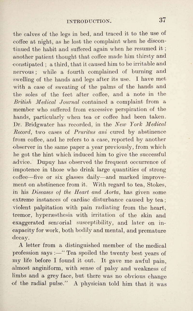 the calves of the legs in bed, and traced it to the use of coffee at night, as he lost the complaint when he discon¬ tinued the habit and suffered again when he resumed it ; another patient thought that coffee made him thirsty and constipated ; a third, that it caused him to be irritable and nervous; while a fourth complained of burning and swelling of the hands and legs after its use. I have met with a case of sweating of the palms of the hands and the soles of the feet after coffee, and a note in the British Medical Journal contained a complaint from a member who suffered from excessive perspiration of the hands, particularly when tea or coffee had been taken. Dr. Bridgwater has recorded, in the New York Medical Record, two cases of Pruritus ani cured by abstinence from coffee, and he refers to a case, reported by another observer in the same paper a year previously, from which he got the hint which induced him to give the successful advice. Dupuy has observed the frequent occurrence of impotence in those who drink large quantities of strong coffee—five or six glasses daily—and marked improve¬ ment on abstinence from it. With regard to tea, Stokes, in his Diseases of the Heart and Aorta, has given some extreme instances of cardiac disturbance caused by tea; violent palpitation with pain radiating from the heart, tremor, hyperaesthesia with irritation of the skin and exaggerated sensorial susceptibility, and later on in¬ capacity for work, both bodily and mental, and premature decay. A letter from a distinguished member of the medical profession says :—Ck Tea spoiled the twenty best years of my life before I found it out. It gave me awful pain, almost anginiform, with sense of palsy and weakness of limbs and a grey face, but there was no obvious change of the radial pulse/' A physician told him that it was