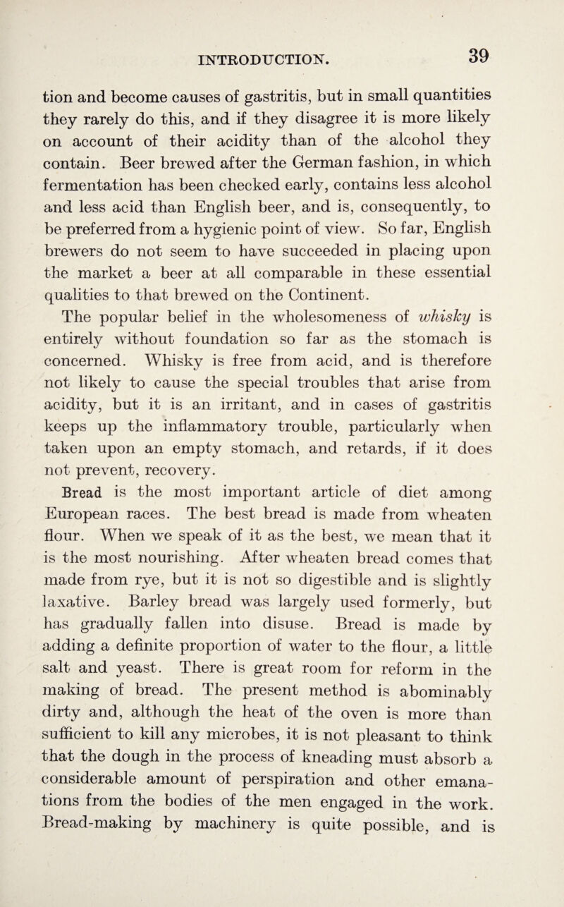 tion and become causes of gastritis, but in small quantities they rarely do this, and if they disagree it is more likely on account of their acidity than of the alcohol they contain. Beer brewed after the German fashion, in which fermentation has been checked early, contains less alcohol and less acid than English beer, and is, consequently, to be preferred from a hygienic point of view. So far, English brewers do not seem to have succeeded in placing upon the market a beer at all comparable in these essential qualities to that brewed on the Continent. The popular belief in the wholesomeness of whisky is entirely without foundation so far as the stomach is concerned. Whisky is free from acid, and is therefore not likely to cause the special troubles that arise from acidity, but it is an irritant, and in cases of gastritis keeps up the inflammatory trouble, particularly when taken upon an empty stomach, and retards, if it does not prevent, recovery. Bread is the most important article of diet among European races. The best bread is made from wheaten flour. When we speak of it as the best, we mean that it is the most nourishing. After wheaten bread comes that made from rye, but it is not so digestible and is slightly laxative. Barley bread was largely used formerly, but has gradually fallen into disuse. Bread is made by adding a definite proportion of water to the flour, a little salt and yeast. There is great room for reform in the making of bread. The present method is abominably dirty and, although the heat of the oven is more than sufficient to kill any microbes, it is not pleasant to think that the dough in the process of kneading must absorb a considerable amount of perspiration and other emana¬ tions from the bodies of the men engaged in the work. Bread-making by machinery is quite possible, and is
