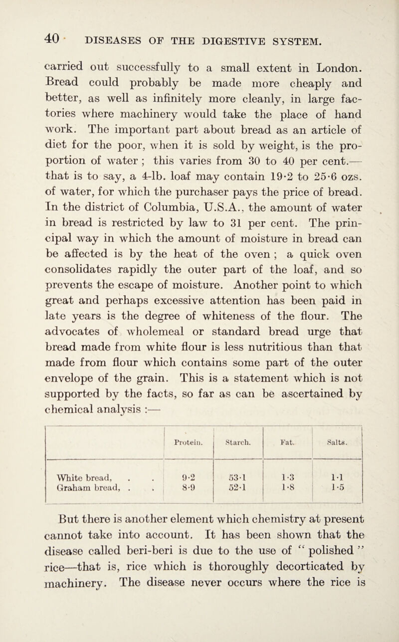 carried out successfully to a small extent in London. Bread could probably be made more cheaply and better, as well as infinitely more cleanly, in large fac¬ tories where machinery would take the place of hand work. The important part about bread as an article of diet for the poor, when it is sold by weight, is the pro¬ portion of water ; this varies from 30 to 40 per cent.— that is to say, a 4-lb. loaf may contain 19-2 to 25-6 ozs. of water, for which the purchaser pays the price of bread. In the district of Columbia, U.S.A., the amount of water in bread is restricted by law to 31 per cent. The prin¬ cipal way in which the amount of moisture in bread can be affected is by the heat of the oven ; a quick oven consolidates rapidly the outer part of the loaf, and so prevents the escape of moisture. Another point to which great and perhaps excessive attention has been paid in late years is the degree of whiteness of the flour. The advocates of wholemeal or standard bread urge that bread made from white flour is less nutritious than that made from flour which contains some part of the outer envelope of the grain. This is a statement which is not supported by the facts, so far as can be ascertained by chemical analysis :— ! Protein. Starch. Fat. Salts. White bread, 9-2 53-1 1*3 11 Graham bread, . 8*9 52-1 1-8 1-5 But there is another element which chemistry at present cannot take into account. It has been shown that the disease called beri-beri is due to the use of polished ” rice—that is, rice which is thoroughly decorticated by machinery. The disease never occurs where the rice is