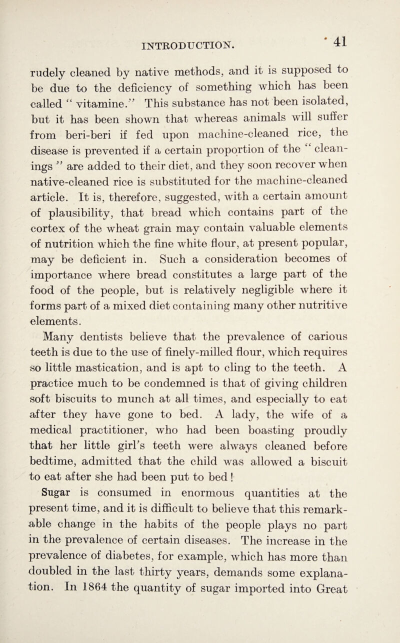 rudely cleaned by native methods, and it is supposed to be due to the deficiency of something which has been called “ vitamine. ' This substance has not been isolated, but it has been shown that whereas animals will suffer from beri-beri if fed upon machine-cleaned rice, the disease is prevented if a certain proportion of the ‘ clean¬ ings ” are added to their diet, and they soon recover when native-cleaned rice is substituted for the machine-cleaned article. It is, therefore, suggested, with a certain amount of plausibility, that bread which contains part of the cortex of the wheat grain may contain valuable elements of nutrition which the fine white flour, at present popular, may be deficient in. Such a consideration becomes of importance where bread constitutes a large part of the food of the people, but is relatively negligible where it forms part of a mixed diet containing many other nutritive elements. Many dentists believe that the prevalence of carious teeth is due to the use of finely-milled flour, which requires so little mastication, and is apt to cling to the teeth. A practice much to be condemned is that of giving children soft biscuits to munch at all times, and especially to eat after they have gone to bed. A lady, the wife of a medical practitioner, who had been boasting proudly that her little girl's teeth were always cleaned before bedtime, admitted that the child was allowed a biscuit to eat after she had been put to bed! Sugar is consumed in enormous quantities at the present time, and it is difficult to believe that this remark¬ able change in the habits of the people plays no part in the prevalence of certain diseases. The increase in the prevalence of diabetes, for example, which has more than doubled in the last thirty years, demands some explana¬ tion. In 1864 the quantity of sugar imported into Great