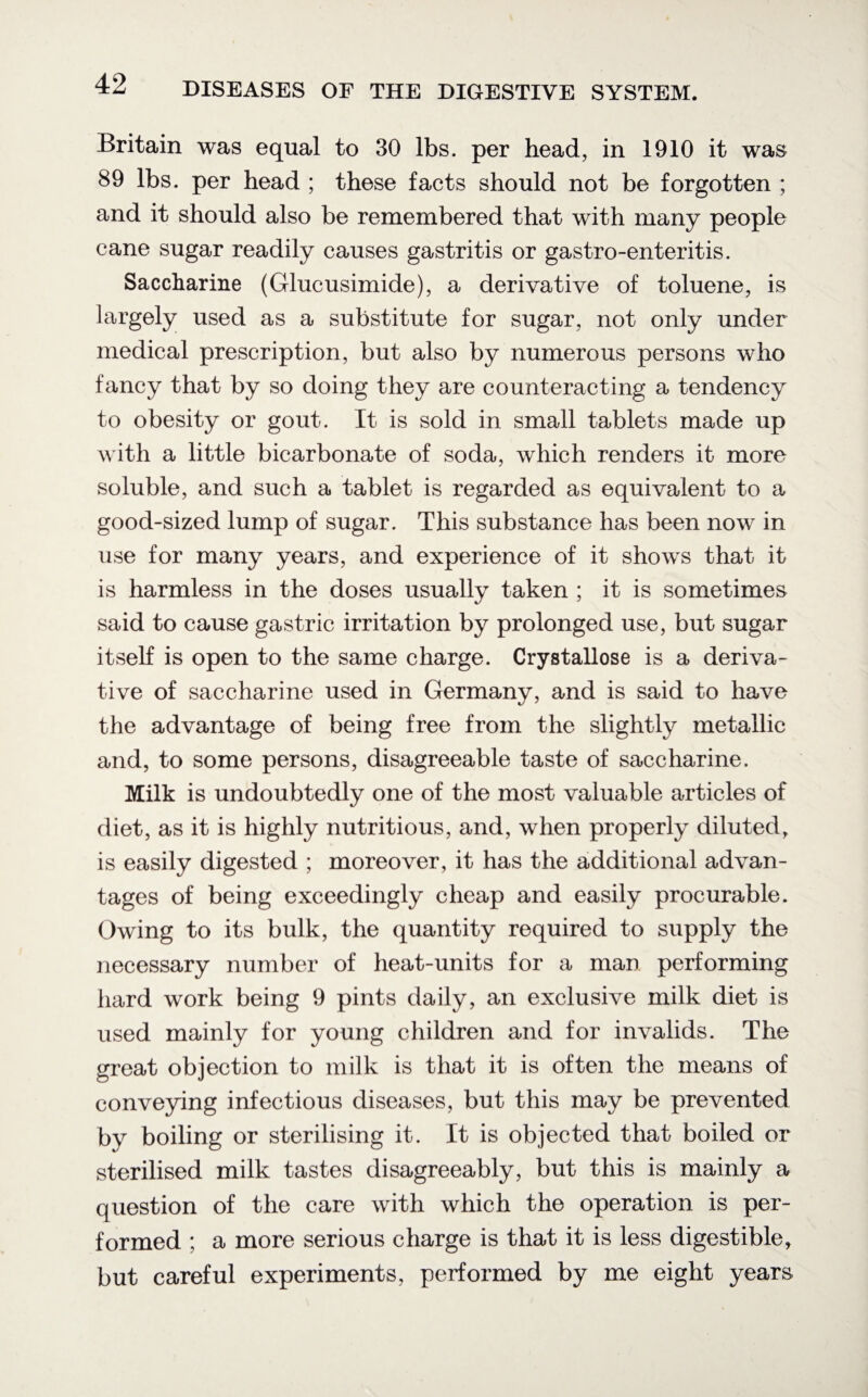 Britain was equal to 30 lbs. per head, in 1910 it was 89 lbs. per head ; these facts should not be forgotten ; and it should also be remembered that with many people cane sugar readily causes gastritis or gastro-enteritis. Saccharine (Glucusimide), a derivative of toluene, is largely used as a substitute for sugar, not only under medical prescription, but also by numerous persons who fancy that by so doing they are counteracting a tendency to obesity or gout. It is sold in small tablets made up with a little bicarbonate of soda, which renders it more soluble, and such a tablet is regarded as equivalent to a good-sized lump of sugar. This substance has been now in use for many years, and experience of it shows that it is harmless in the doses usually taken ; it is sometimes said to cause gastric irritation by prolonged use, but sugar itself is open to the same charge. Crystallose is a deriva¬ tive of saccharine used in Germany, and is said to have the advantage of being free from the slightly metallic and, to some persons, disagreeable taste of saccharine. Milk is undoubtedly one of the most valuable articles of diet, as it is highly nutritious, and, when properly diluted, is easily digested ; moreover, it has the additional advan¬ tages of being exceedingly cheap and easily procurable. Owing to its bulk, the quantity required to supply the necessary number of heat-units for a man performing hard work being 9 pints daily, an exclusive milk diet is used mainly for young children and for invalids. The great objection to milk is that it is often the means of conveying infectious diseases, but this may be prevented by boiling or sterilising it. It is objected that boiled or sterilised milk tastes disagreeably, but this is mainly a question of the care with which the operation is per¬ formed ; a more serious charge is that it is less digestible, but careful experiments, performed by me eight years