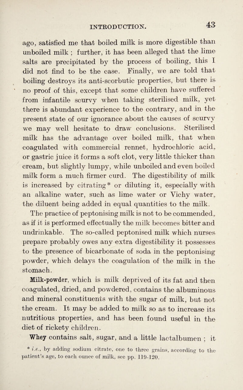 ago, satisfied me that boiled milk is more digestible than unboiled milk ; further, it has been alleged that the lime salts are precipitated by the process of boiling, this I did not find to be the case. Finally, we are told that boiling destroys its anti-scorbutic properties, but there is no proof of this, except that some children have suffered from infantile scurvy when taking sterilised milk, yet there is abundant experience to the contrary, and in the present state of our ignorance about the causes of scurvy we may well hesitate to draw conclusions. Sterilised milk has the advantage over boiled milk, that when coagulated with commercial rennet, hydrochloric acid,, or gastric juice it forms a soft clot, very little thicker than cream, but slightly lumpy, while unboiled and even boiled milk form a much firmer curd. The digestibility of milk is increased by citrating* or diluting it, especially with an alkaline water, such as lime water or Vichy water, the diluent being added in equal quantities to the milk. The practice of peptonising milk is not to be commended, as if it is performed effectually the milk becomes bitter and undrinkable. The so-called peptonised milk which nurses prepare probably owes any extra digestibility it possesses to the presence of bicarbonate of soda in the peptonising powder, which delays the coagulation of the milk in the stomach. Milk-powder, which is milk deprived of its fat and then coagulated, dried, and powdered, contains the albuminous and mineral constituents with the sugar of milk, but not the cream. It may be added to milk so as to increase its nutritious properties, and has been found useful in the diet of rickety children. Whey contains salt, sugar, and a little lactalbumen ; it * i.e.9 by adding sodium citrate, one to three grains, according to the patient's age, to each ounce of milk, see pp. 119-120.