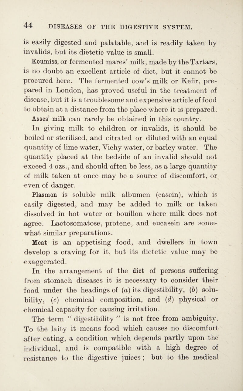 is easily digested and palatable, and is readily taken by invalids, but its dietetic value is small. Koumiss, or fermented mares' milk, made by the Tartars, is no doubt an excellent article of diet, but it cannot be procured here. The fermented cow's milk or Kefir, pre¬ pared in London, has proved useful in the treatment of disease, but it is a troublesome and expensive article of food to obtain at a distance from the place where it is prepared. Asses' milk can rarely be obtained in this country. In giving milk to children or invalids, it should be boiled or sterilised, and citrated or diluted with an equal quantity of lime water, Vichy water, or barley water. The quantity placed at the bedside of an invalid should not exceed 4 ozs., and should often be less, as a large quantity of milk taken at once may be a source of discomfort, or even of danger. Plasmon is soluble milk albumen (casein), which is easily digested, and may be added to milk or taken dissolved in hot water or bouillon where milk does not agree. Lactosomatose, protene, and eucasein are some¬ what similar preparations. Meat is an appetising food, and dwellers in town develop a craving for it, but its dietetic value may be exaggerated. In the arrangement of the diet of persons suffering from stomach diseases it is necessary to consider their food under the headings of (a) its digestibility, (6) solu¬ bility, (c) chemical composition, and (d) physical or chemical capacity for causing irritation. The term “ digestibility  is not free from ambiguity. To the laity it means food which causes no discomfort after eating, a condition which depends partly upon the individual, and is compatible with a high degree of resistance to the digestive juices ; but to the medical