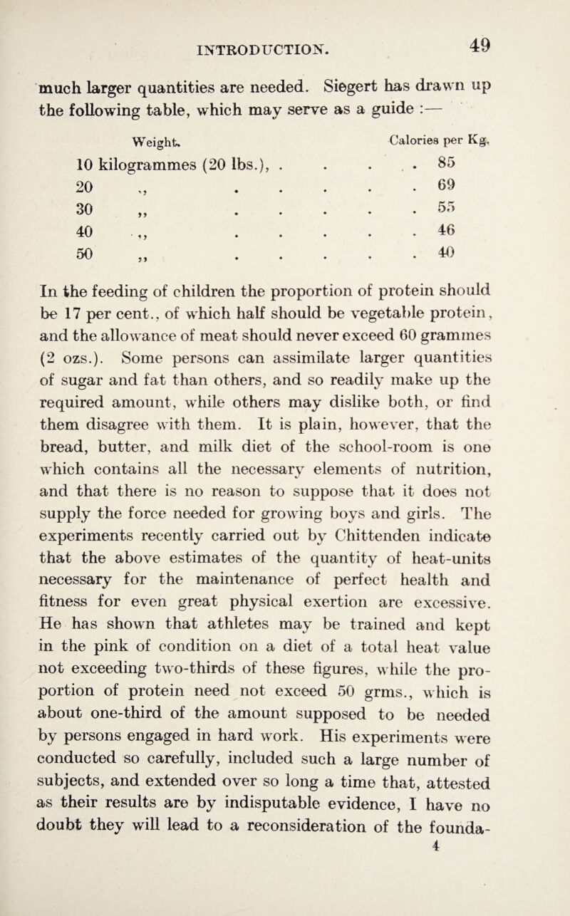much larger quantities are needed. Siegert has drawn up the following table, which may serve as a guide :— Weight. 10 kilogrammes (20 lbs.), 20 30 40 Calories per Kg. . 85 . 69 . 55 . 46 . 40 In the feeding of children the proportion of protein should be 17 per cent., of which half should be vegetable protein, and the allowance of meat should never exceed 60 grammes (2 ozs.). Some persons can assimilate larger quantities of sugar and fat than others, and so readily make up the required amount, while others may dislike both, or find them disagree with them. It is plain, however, that the bread, butter, and milk diet of the school-room is one which contains all the necessary elements of nutrition, and that there is no reason to suppose that it does not supply the force needed for growing boys and girls. The experiments recently carried out by Chittenden indicate that the above estimates of the quantity of heat-units necessary for the maintenance of perfect health and fitness for even great physical exertion are excessive. He has shown that athletes may be trained and kept in the pink of condition on a diet of a total heat value not exceeding two-thirds of these figures, while the pro¬ portion of protein need not exceed 50 grms., which is about one-third of the amount supposed to be needed by persons engaged in hard work. His experiments were conducted so carefully, included such a large number of subjects, and extended over so long a time that, attested as their results are by indisputable evidence, I have no doubt they will lead to a reconsideration of the founda-