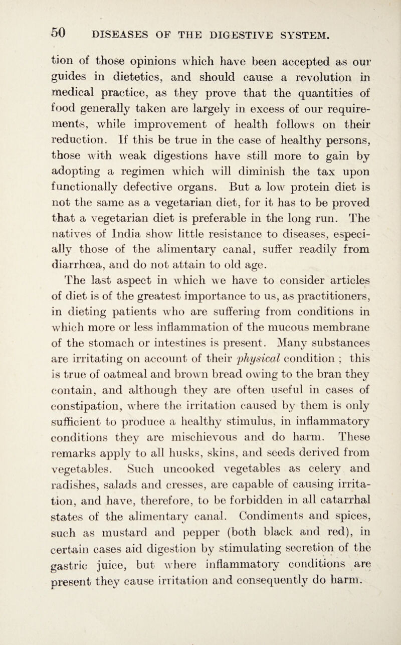 tion of those opinions which have been accepted as our guides in dietetics, and should cause a revolution in medical practice, as they prove that the quantities of food generally taken are largely in excess of our require¬ ments, while improvement of health follows on their reduction. If this be true in the case of healthy persons, those with weak digestions have still more to gain by adopting a regimen which will diminish the tax upon functionally defective organs. But a low protein diet is not the same as a vegetarian diet, for it has to be proved that a vegetarian diet is preferable in the long run. The natives of India show little resistance to diseases, especi¬ ally those of the alimentary canal, suffer readily from diarrhoea, and do not attain to old age. The last aspect in which we have to consider articles of diet is of the greatest importance to us, as practitioners, in dieting patients who are suffering from conditions in which more or less inflammation of the mucous membrane of the stomach or intestines is present. Many substances are irritating on account of their physical condition ; this is true of oatmeal and brown bread owing to the bran they contain, and although they are often useful in cases of constipation, where the irritation caused by them is only sufficient to produce a healthy stimulus, in inflammatory conditions they are mischievous and do harm. These remarks apply to all husks, skins, and seeds derived from vegetables. Such uncooked vegetables as celery and radishes, salads and cresses, are capable of causing irrita¬ tion, and have, therefore, to be forbidden in all catarrhal states of the alimentary canal. Condiments and spices, such as mustard and pepper (both black and red), in certain cases aid digestion by stimulating secretion of the gastric juice, but where inflammatory conditions are present they cause irritation and consequently do harm.