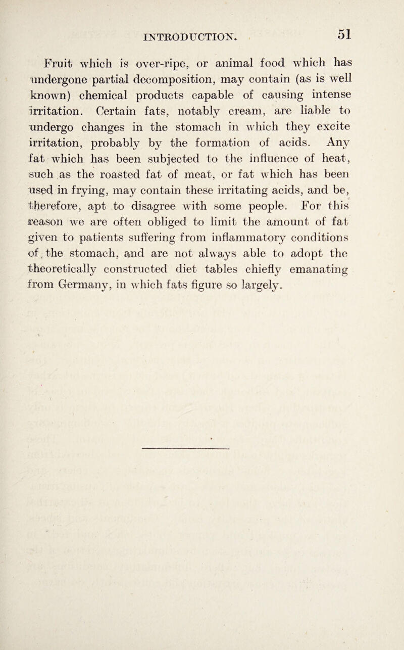 Fruit which is over-ripe, or animal food which has undergone partial decomposition, may contain (as is Avell known) chemical products capable of causing intense irritation. Certain fats, notably cream, are liable to undergo changes in the stomach in which they excite irritation, probably by the formation of acids. Any fat which has been subjected to the influence of heat, such as the roasted fat of meat, or fat which has been used in frying, may contain these irritating acids, and be, therefore, apt to disagree with some people. For this reason we are often obliged to limit the amount of fat given to patients suffering from inflammatory conditions of. the stomach, and are not always able to adopt the theoretically constructed diet tables chiefly emanating from Germany, in which fats figure so largely.