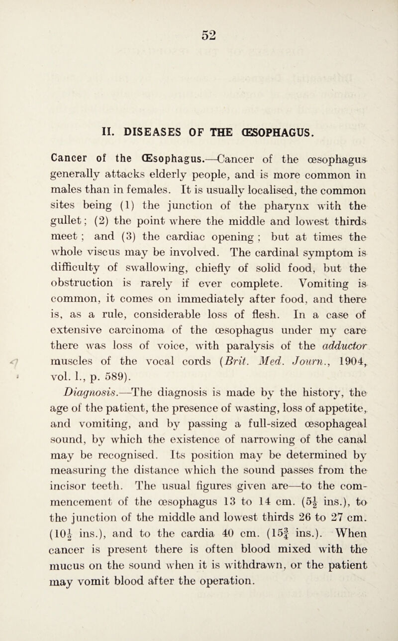 II. DISEASES OF THE (ESOPHAGUS. Cancer of the (Esophagus.—Cancer of the oesophagus generally attacks elderly people, and is more common in males than in females. It is usually localised, the common sites being (1) the junction of the pharynx with the gullet; (2) the point where the middle and lowest thirds meet ; and (3) the cardiac opening ; but at times the whole vise us may be involved. The cardinal symptom is difficulty of swallowing, chiefly of solid food, but the obstruction is rarely if ever complete. Vomiting is common, it comes on immediately after food, and there is, as a rule, considerable loss of flesh. In a case of extensive carcinoma of the oesophagus under my care there was loss of voice, with paralysis of the adductor muscles of the vocal cords (Brit. Med. Journ., 1904, vol. 1., p. 589). Diagnosis.—The diagnosis is made by the history, the age of the patient, the presence of wasting, loss of appetite, and vomiting, and by passing a full-sized oesophageal sound, by which the existence of narrowing of the canal may be recognised. Its position may be determined by measuring the distance which the sound passes from the incisor teeth. The usual figures given are—to the com¬ mencement of the oesophagus 13 to 14 cm. (5| ins.), to the junction of the middle and lowest thirds 26 to 27 cm. (101 ins.), and to the cardia 40 cm. (15f ins.). When cancer is present there is often blood mixed with the mucus on the sound when it is withdrawn, or the patient may vomit blood after the operation.