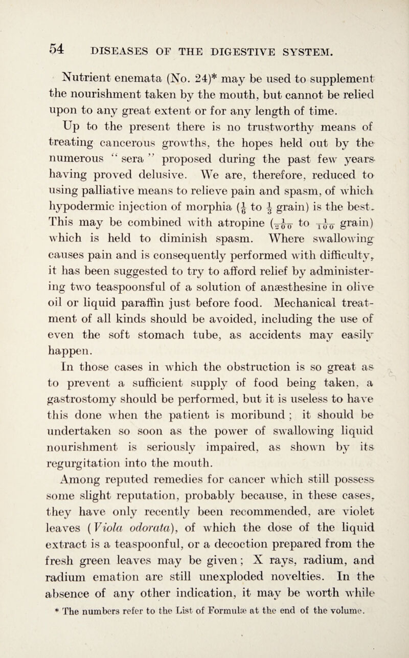Nutrient enemata (No. 24)* may be used to supplement the nourishment taken by the mouth, but cannot be relied upon to any great extent or for any length of time. Up to the present there is no trustworthy means of treating cancerous growths, the hopes held out by the numerous “ sera  proposed during the past few years¬ having proved delusive. We are, therefore, reduced to using palliative means to relieve pain and spasm, of which hypodermic injection of morphia (-J to | grain) is the best. This may be combined with atropine (to grain) which is held to diminish spasm. Where swallowing causes pain and is consequently performed with difficulty r it has been suggested to try to afford relief by administer¬ ing two teaspoonsful of a solution of ansesthesine in olive oil or liquid paraffin just before food. Mechanical treat¬ ment of all kinds should be avoided, including the use of even the soft stomach tube, as accidents may easilv J ty happen. In those cases in which the obstruction is so great as to prevent a sufficient supply of food being taken, a gastrostomy should be performed, but it is useless to have this done when the patient is moribund ; it should be undertaken so soon as the power of swallowing liquid nourishment is seriously impaired, as shown by its regurgitation into the mouth. Among reputed remedies for cancer which still possess some slight reputation, probably because, in these cases,, they have only recently been recommended, are violet leaves ( Viola odorata), of which the dose of the liquid extract is a teaspoonful, or a decoction prepared from the fresh green leaves may be given; X rays, radium, and radium emation are still unexploded novelties. In the absence of any other indication, it may be worth while * The numbers refer to the List of Formulae at the end of the volume.