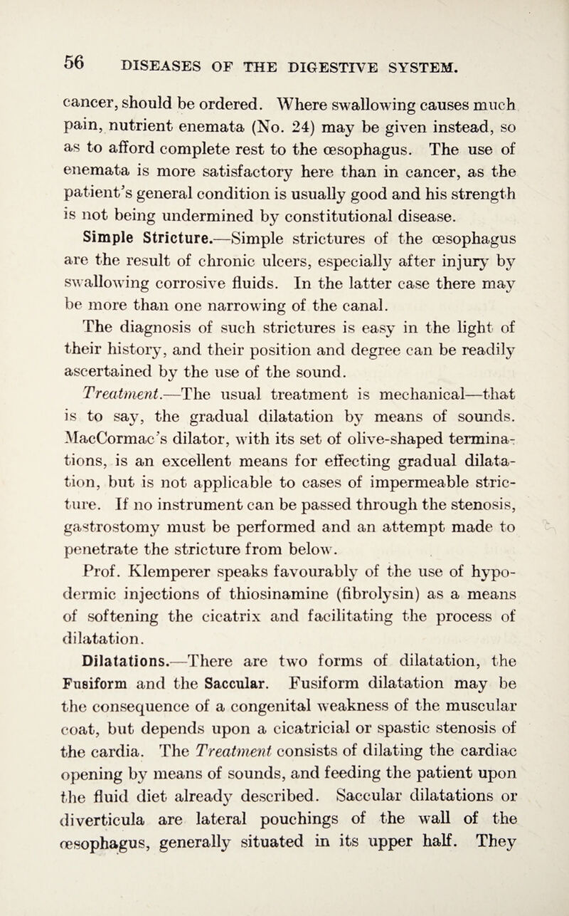 cancer, should be ordered. Where swallowing causes much pain, nutrient enemata (No. 24) may be given instead, so as to afford complete rest to the oesophagus. The use of enemata is more satisfactory here than in cancer, as the patient's general condition is usually good and his strength is not being undermined by constitutional disease. Simple Stricture.—Simple strictures of the oesophagus are the result of chronic ulcers, especially after injury by swallowing corrosive fluids. In the latter case there may be more than one narrowing of the canal. The diagnosis of such strictures is easy in the light of their history, and their position and degree can be readily ascertained by the use of the sound. Treatment.—The usual treatment is mechanical—that is to say, the gradual dilatation by means of sounds. MacCormac s dilator, w ith its set of olive-shaped termina¬ tions, is an excellent means for effecting gradual dilata¬ tion, but is not applicable to cases of impermeable stric¬ ture. If no instrument can be passed through the stenosis, gastrostomy must be performed and an attempt made to penetrate the stricture from below . Prof. Klemperer speaks favourably of the use of hypo¬ dermic injections of thiosinamine (fibrolysin) as a means of softening the cicatrix and facilitating the process of dilatation. Dilatations.—There are two forms of dilatation, the Fusiform and the Saccular. Fusiform dilatation may be the consequence of a congenital weakness of the muscular coat, but depends upon a cicatricial or spastic stenosis of the cardia. The Treatment consists of dilating the cardiac opening by means of sounds, and feeding the patient upon the fluid diet already described. Saccular dilatations or diverticula are lateral pouchings of the wall of the cesophagus, generally situated in its upper half. They