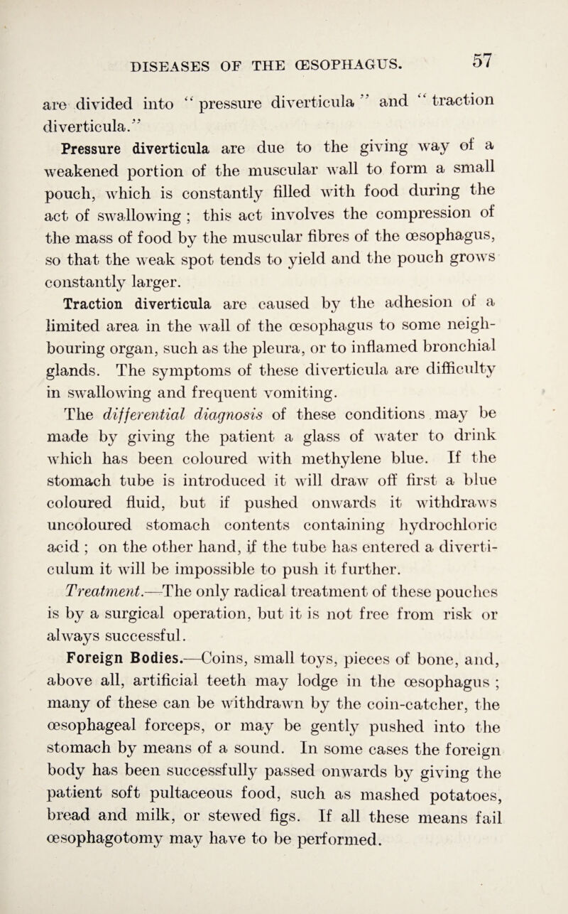 are divided into “ pressure diverticula ’ and ‘ traction diverticula. Pressure diverticula are due to the giving way of a weakened portion of the muscular Avail to form a small pouch, Avhich is constantly filled with food during the act of swallowing ; this act involves the compression of the mass of food by the muscular fibres of the oesophagus, so that the weak spot tends to yield and the pouch groAvs constantly larger. Traction diverticula are caused by the adhesion of a limited area in the Avail of the oesophagus to some neigh¬ bouring organ, such as the pleura, or to inflamed bronchial glands. The symptoms of these diArerticula are difficulty in swallowing and frequent vomiting. The differential diagnosis of these conditions may be made by giving the patient a glass of Avater to drink Avhich has been coloured Avith methylene blue. If the stomach tube is introduced it will draw off first a blue coloured fluid, but if pushed onwards it withdraAvs uncoloured stomach contents containing hydrochloric acid ; on the other hand, if the tube has entered a diverti¬ culum it a\ ill be impossible to push it further. Treatment.—-The only radical treatment of these pouches is by a surgical operation, but it is not free from risk or ahvays successful. Foreign Bodies.—Coins, small toys, pieces of bone, and, above all, artificial teeth may lodge in the oesophagus ; many of these can be withdrawn by the coin-catcher, the oesophageal forceps, or may be gently pushed into the stomach by means of a sound. In some cases the foreign body has been successfully passed onwards by gi\Ting the patient soft pultaceous food, such as mashed potatoes, bread and milk, or steAved figs. If all these means fail oesophagotomy may haA^e to be performed.
