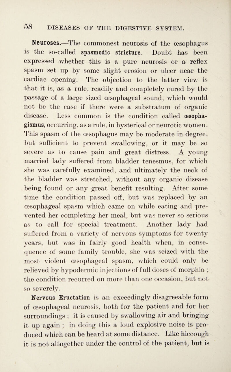 Neuroses.—The commonest neurosis of the oesophagus is the so-called spasmodic stricture. Doubt has been expressed whether this is a pure neurosis or a reflex spasm set up by some slight erosion or ulcer near the cardiac opening. The objection to the latter view is that it is, as a rule, readily and completely cured by the passage of a large sized oesophageal sound, which would not be the case if there were a substratum of organic disease. Less common is the condition called oesopha- gismus, occurring, as a rule, in hysterical or neurotic women. This spasm of the oesophagus may be moderate in degree, but sufficient to prevent swallowing, or it may be so severe as to cause pain and great distress. A young married lady suffered from bladder tenesmus, for which she was carefully examined, and ultimately the neck of the bladder was stretched, without any organic disease being found or any great benefit resulting. After some time the condition passed off, but Avas replaced by an oesophageal spasm which came on while eating and pre¬ vented her completing her meal, but Avas never so serious as to call for special treatment. Another lady had suffered from a variety of nervous symptoms for twenty years, but was in fairly good health ay hen, in conse¬ quence of some family trouble, she Avas seized with the most violent oesophageal spasm, Avhich could only be relieved by hypodermic injections of full doses of morphia ; the condition recurred on more than one occasion, but not so severely. Nervous Eructation is an exceedingly disagreeable form of oesophageal neurosis, both for the patient and for her surroundings ; it is caused by SAvalloAving air and bringing it up again ; in doing this a loud explosive noise is pro¬ duced Avhich can be heard at some distance. Like hiccough it is not altogether under the control of the patient, but is