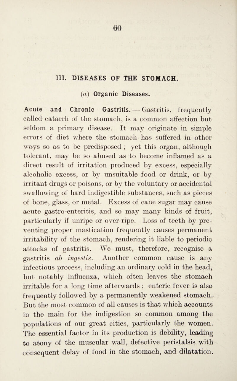 (a) Organic Diseases. Acute and Chronic Gastritis. — Gastritis, frequently called catarrh of the stomach, is a common affection but seldom a primary disease. It may originate in simple errors of diet where the stomach has suffered in other ways so as to be predisposed ; yet this organ, although tolerant, may be so abused as to become inflamed as a direct result of irritation produced by excess, especially alcoholic excess, or by unsuitable food or drink, or by irritant drugs or poisons, or by the voluntary or accidental swallowing of hard indigestible substances, such as pieces of bone, glass, or metal. Excess of cane sugar may cause acute gastro-enteritis, and so may many kinds of fruit, particularly if unripe or over-ripe. Loss of teeth by pre¬ venting proper mastication frequently causes permanent irritability of the stomach, rendering it liable to periodic attacks of gastritis. We must, therefore, recognise a gastritis ab ingestis. Another common cause is any infectious process, including an ordinary cold in the head, but- notably influenza, which often leaves the stomach irritable for a long time afterwards ; enteric fever is also frequently followed by a permanently weakened stomach. But the most common of all causes is that which accounts in the main for the indigestion so common among the populations of our great cities, particularly the women. The essential factor in its production is debility, leading to atony of the muscular wall, defective peristalsis with consequent delay of food in the stomach, and dilatation.