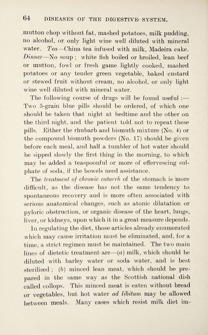 mutton chop without fat, mashed potatoes, milk pudding, no alcohol, or only light wine well diluted with mineral water. Tea—China tea infused with milk, Madeira cake. Dinner—No soup ; white fish boiled or broiled, lean beef or mutton, fowl or fresh game lightly cooked, mashed potatoes or any tender green vegetable, baked custard or stewed fruit without cream, no alcohol, or only light wine well diluted with mineral water. The following course of drugs will be found useful :— Two 5-grain blue pills should be ordered, of which one should be taken that night at bedtime and the other on the third night, and the patient told not to repeat these pills. Either the rhubarb and bismuth mixture (No. 4) or the compound bismuth powders (No. 17) should be given before each meal, and half a tumbler of hot water should be sipped slowly the first thing in the morning, to which may be added a teaspoonful or more of effervescing sul¬ phate of soda, if the bowels need assistance. The treatment of chronic catarrh of the stomach is more difficult, as the disease has not the same tendency to spontaneous recovery and is more often associated with serious anatomical changes, such as atonic dilatation or pyloric obstruction, or organic disease of the heart, lungs, liver, or kidneys, upon which it in a great measure depends. In regulating the diet, those articles already enumerated which may cause irritation must be eliminated, and, for a time, a strict regimen must be maintained. The two main lines of dietetic treatment are—(a) milk, which should be diluted with barley water or soda water, and is best sterilised ; (b) minced lean meat, which should be pre¬ pared in the same way as the Scottish national dish called collops. This minced meat is eaten without bread or vegetables, but hot water ad libitum may be allowed between meals. Many cases which resist milk diet im-