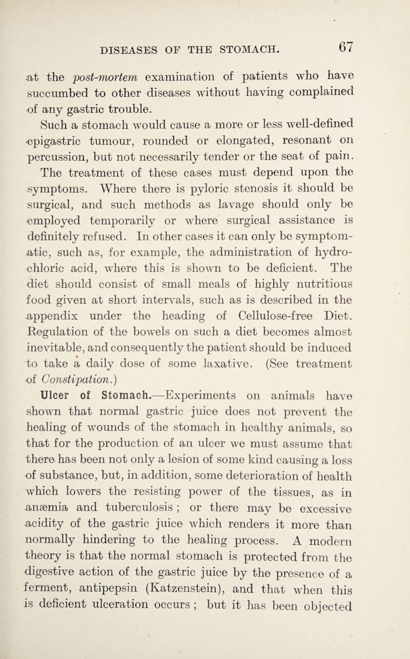 .at the post-mortem examination of patients who have succumbed to other diseases without having complained of any gastric trouble. Such a stomach would cause a more or less well-defined -epigastric tumour, rounded or elongated, resonant on percussion, but not necessarily tender or the seat of pain. The treatment of these cases must depend upon the symptoms. Where there is pyloric stenosis it should be surgical, and such methods as lavage should only be employed temporarily or where surgical assistance is definitely refused. In other cases it can only be symptom¬ atic, such as, for example, the administration of hydro¬ chloric acid, where this is shown to be deficient. The diet should consist of small meals of highly nutritious food given at short intervals, such as is described in the appendix under the heading of Cellulose-free Diet. Regulation of the bowels on such a diet becomes almost inevitable, and consequently the patient should be induced 0 to take a daily dose of some laxative. (See treatment of Constipation.) Ulcer of Stomach.—Experiments on animals have shown that normal gastric juice does not prevent the healing of wounds of the stomach in healthy animals, so that for the production of an ulcer we must assume that there has been not only a lesion of some kind causing a loss of substance, but, in addition, some deterioration of health which lowers the resisting power of the tissues, as in anaemia and tuberculosis ; or there may be excessive acidity of the gastric juice which renders it more than normally hindering to the healing process. A modern theory is that the normal stomach is protected from the digestive action of the gastric juice by the presence of a ferment, antipepsin (Katzenstein), and that when this is deficient ulceration occurs ; but it has been objected
