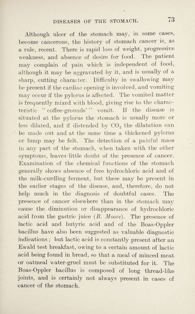 Although ulcer of the stomach may, in some cases, become cancerous, the history of stomach cancer is, as a rule, recent. There is rapid loss of weight, progressive weakness, and absence of desire for food. The patient may complain of pain which is independent of food, although it may be aggravated by it, and is usually of a sharp, cutting character. Difficulty in swallowing may be present if the cardiac opening is involved, and vomiting may occur if the pylorus is affected. The vomited matter is frequently mixed with blood, giving rise to the charac¬ teristic coffee-grounds' ' vomit. If the disease is situated at the pylorus the stomach is usually more or less dilated, and if distended by C02 the dilatation can be made out and at the same time a thickened pylorus or lump may be felt. The detection of a painful mass in any part of the stomach, when taken with the other symptoms, leaves little doubt of the presence of cancer. Examination of the chemical functions of the stomach generally shows absence of free hydrochloric acid and of the milk-curdling ferment, but these may be present in the earlier stages of the disease, and, therefore, do not help much in the diagnosis of doubtful cases. The presence of cancer elsewhere than in the stomach may cause the diminution or disappearance of hydrochloric acid from the gastric juice (B. Moore). The presence of lactic acid and butyric acid and of the Boas-Oppler bacillus have also been suggested as valuable diagnostic indications ; but lactic acid is constantly present after an Ewald test breakfast, owing to a certain amount of lactic acid being found in bread, so that a meal of minced meat or oatmeal water-gruel must be substituted for it. The Boas-Oppler bacillus is composed of long thread-like joints, and is certainly not always present in cases of eancer of the stomach.