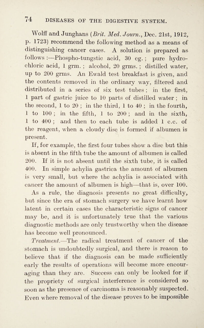 Wolff and Junghans {Brit. Med. Journ., Dec. 21st, 1912, p. 1723) recommend the following method as a, means of distinguishing cancer cases. A solution is prepared as follows :—Phospho-tungstic acid, 30 eg. ; pure hydro¬ chloric acid, 1 grm. ; alcohol, 20 grms. ; distilled water, up to 200 grms. An Ewald test breakfast is given, and the contents removed in the ordinary way, filtered and distributed in a series of six test tubes ; in the first, 1 part of gastric juice to 10 parts of distilled water ; in the second, 1 to 20 ; in the third, 1 to 40 ; in the fourth, 1 to 100 ; in the fifth, 1 to 200 ; and in the sixth, 1 to 400 ; and then to each tube is added 1 c.c. of the reagent, when a cloudy disc is formed if albumen is present. If, for example, the first four tubes show a disc but this is absent in the fifth tube the amount of albumen is called 200. If it is not absent until the sixth tube, it is called 400. In simple achylia gastrica the amount of albumen is very small, but where the achylia is associated with cancer the amount of albumen is high—that is, over 100. As a rule, the diagnosis presents no great difficulty, but since the era of stomach surgery we have learnt how latent in certain cases the characteristic signs of cancer may be, and it is unfortunately true that the various diagnostic methods are only trustworthy when the disease has become well pronounced. Treatment.—The radical treatment of cancer of the stomach is undoubtedly surgical, and there is reason to believe that if the diagnosis can be made sufficiently early the results of operations will become more encour¬ aging than they are. Success can only be looked for if the propriety of surgical interference is considered so soon as the presence of carcinoma is reasonably suspected. Even where removal of the disease proves to be impossible-