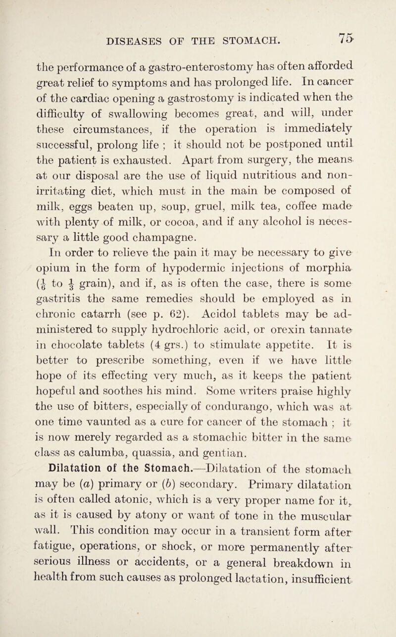 the performance of a gastro-enterostomy has often afforded great relief to symptoms and has prolonged life. In cancer of the cardiac opening a gastrostomy is indicated when the difficulty of swallowing becomes great, and will, under these circumstances, if the operation is immediately successful, prolong life ; it should not be postponed until the patient is exhausted. Apart from surgery, the means at our disposal are the use of liquid nutritious and non- irritating diet, which must in the main be composed of milk, eggs beaten up, soup, gruel, milk tea, coffee made with plenty of milk, or cocoa, and if any alcohol is neces¬ sary a little good champagne. In order to relieve the pain it may be necessary to give opium in the form of hypodermic injections of morphia (b 3 grain), and if, as is often the case, there is some gastritis the same remedies should be employed as in chronic catarrh (see p. 62). Acidol tablets may be ad¬ ministered to supply hydrochloric acid, or orexin tannate in chocolate tablets (4 grs.) to stimulate appetite. It is better to prescribe something, even if we have little hope of its effecting very much, as it keeps the patient hopeful and soothes his mind. Some writers praise highly the use of bitters, especially of condurango, which was at¬ one time vaunted as a cure for cancer of the stomach ; it is now merely regarded as a stomachic bitter in the same class as calumba, quassia, and gentian. Dilatation of the Stomach.—Dilatation of the stomach may be (a) primary or (b) secondary. Primary dilatation is often called atonic, which is a very proper name for itT as it is caused by atony or want of tone in the muscular wall. This condition may occur in a transient form after fatigue, operations, or shock, or more permanently after serious illness or accidents, or a general breakdown in health from such causes as prolonged lactation, insufficient