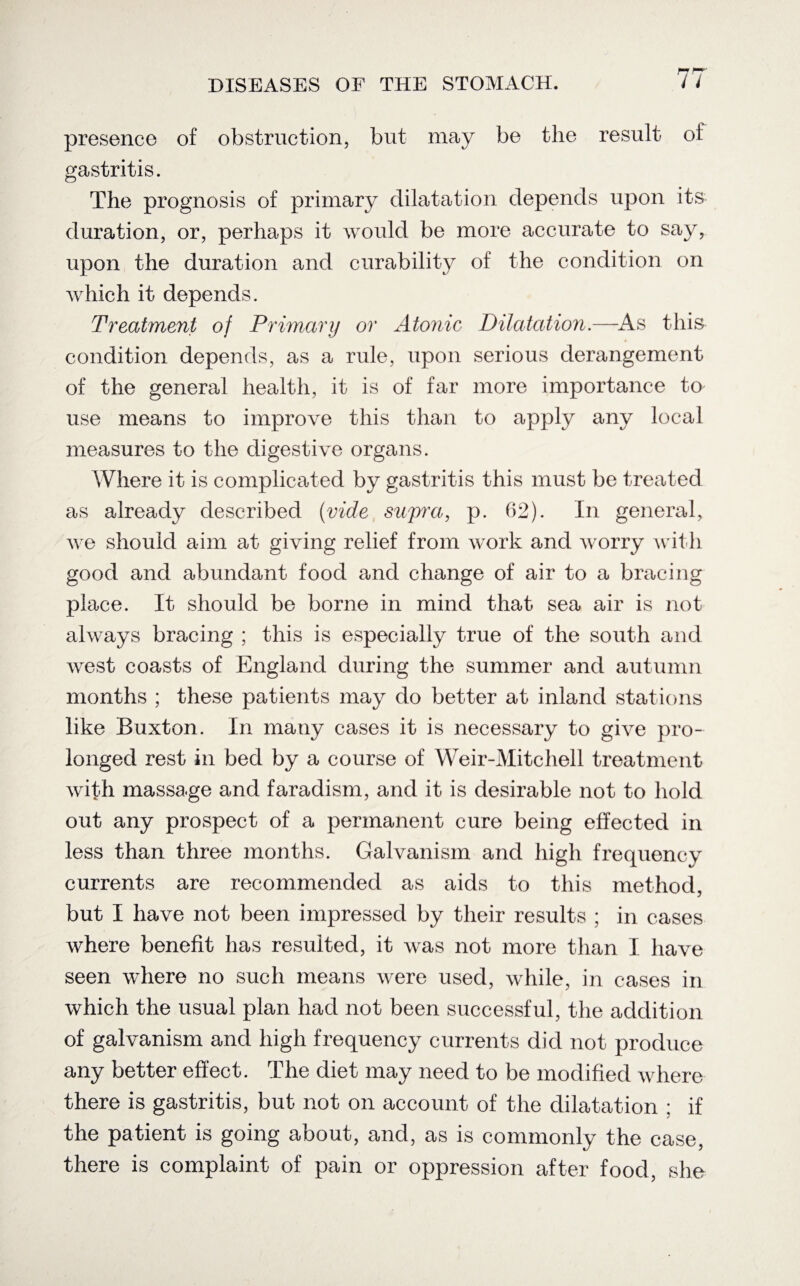 presence of obstruction, but may be the result of gastritis. The prognosis of primary dilatation depends upon its duration, or, perhaps it would be more accurate to say, upon the duration and curability of the condition on which it depends. Treatment of Primary or Atonic Dilatation.—-As this condition depends, as a rule, upon serious derangement of the general health, it is of far more importance to use means to improve this than to apply any local measures to the digestive organs. Where it is complicated by gastritis this must be treated as already described (vide supra, p. 62). In general, we should aim at giving relief from work and worry with good and abundant food and change of air to a bracing place. It should be borne in mind that sea air is not always bracing ; this is especially true of the south and west coasts of England during the summer and autumn months ; these patients may do better at inland stations like Buxton. In many cases it is necessary to give pro¬ longed rest in bed by a course of Weir-Mitchell treatment with massage and faradism, and it is desirable not to hold out any prospect of a permanent cure being effected in less than three months. Galvanism and high frequency currents are recommended as aids to this method, but I have not been impressed by their results ; in cases where benefit has resulted, it was not more than I have seen where no such means were used, while, in cases in which the usual plan had not been successful, the addition of galvanism and high frequency currents did not produce any better effect. The diet may need to be modified where there is gastritis, but not on account of the dilatation ; if the patient is going about, and, as is commonly the case, there is complaint of pain or oppression after food, she