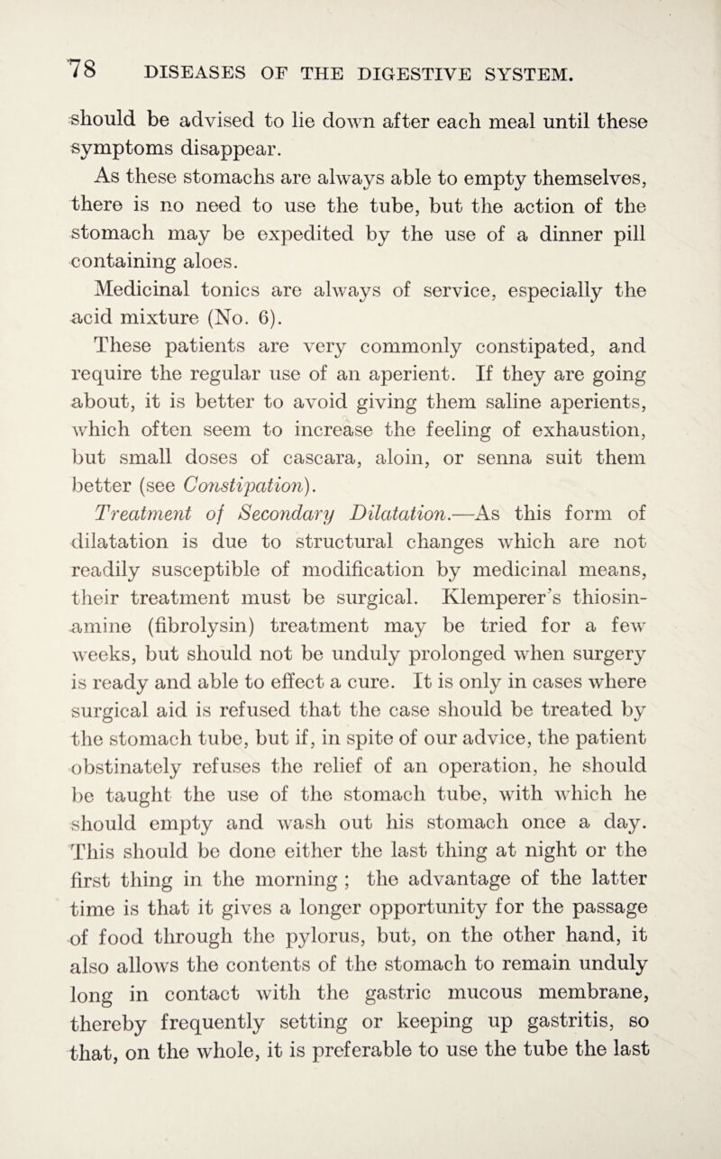 should be advised to lie down after each meal until these symptoms disappear. As these stomachs are always able to empty themselves, there is no need to use the tube, but the action of the stomach may be expedited by the use of a dinner pill containing aloes. Medicinal tonics are always of service, especially the acid mixture (No. 6). These patients are very commonly constipated, and require the regular use of an aperient. If they are going about, it is better to avoid giving them saline aperients, which often seem to increase the feeling of exhaustion, but small doses of cascara, aloin, or senna suit them better (see Constipation). Treatment of Secondary Dilatation.—As this form of dilatation is due to structural changes which are not readily susceptible of modification by medicinal means, their treatment must be surgical. Klemperer's thiosin- amine (fibrolysin) treatment may be tried for a few weeks, but should not be unduly prolonged when surgery is ready and able to effect a cure. It is only in cases where surgical aid is refused that the case should be treated by the stomach tube, but if, in spite of our advice, the patient obstinately refuses the relief of an operation, he should be taught the use of the stomach tube, with which he should empty and wash out his stomach once a day. This should be done either the last thing at night or the first thing in the morning ; the advantage of the latter time is that it gives a longer opportunity for the passage of food through the pylorus, but, on the other hand, it also allows the contents of the stomach to remain unduly long in contact with the gastric mucous membrane, thereby frequently setting or keeping up gastritis, so that, on the whole, it is preferable to use the tube the last
