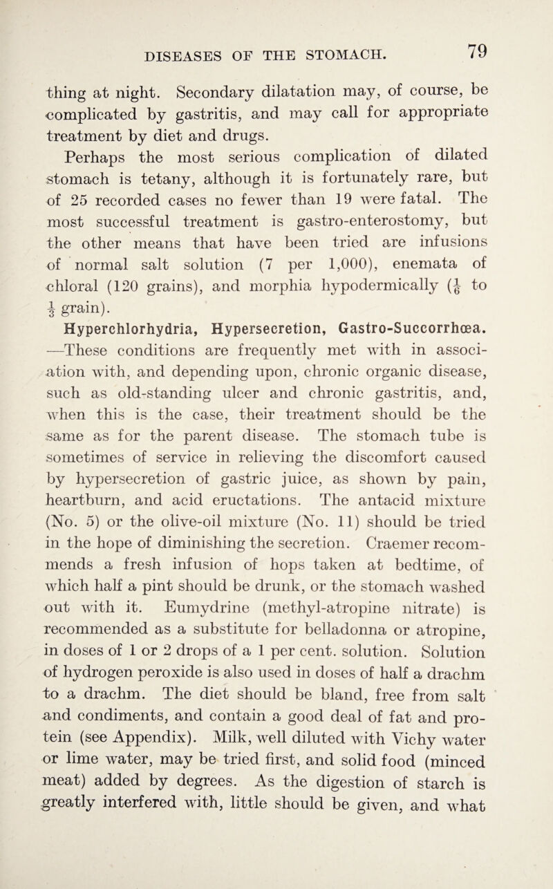 thing at night. Secondary dilatation may, of course, be complicated by gastritis, and may call for appropriate treatment by diet and drugs. Perhaps the most serious complication of dilated stomach is tetany, although it is fortunately rare, but of 25 recorded cases no fewer than 19 were fatal. The most successful treatment is gastro-enterostomy, but the other means that have been tried are infusions of normal salt solution (7 per 1,000), enemata of chloral (120 grains), and morphia hypodermically (-J to 4 grain). Hyperchlorhydria, Hypersecretion, Gastro-Succorrhoea. —These conditions are frequently met with in associ¬ ation with, and depending upon, chronic organic disease, such as old-standing ulcer and chronic gastritis, and, when this is the case, their treatment should be the same as for the parent disease. The stomach tube is sometimes of service in relieving the discomfort caused by hypersecretion of gastric juice, as shown by pain, heartburn, and acid eructations. The antacid mixture (No. 5) or the olive-oil mixture (No. 11) should be tried in the hope of diminishing the secretion. Craemer recom¬ mends a fresh infusion of hops taken at bedtime, of which hah a pint should be drunk, or the stomach washed out with it. Eumydrine (methyl-atropine nitrate) is recommended as a substitute for belladonna or atropine, in doses of 1 or 2 drops of a 1 per cent, solution. Solution of hydrogen peroxide is also used in doses of half a drachm to a drachm. The diet should be bland, free from salt and condiments, and contain a good deal of fat and pro¬ tein (see Appendix). Milk, well diluted with Vichy water or lime water, may be tried first, and solid food (minced meat) added by degrees. As the digestion of starch is greatly interfered with, little should be given, and what