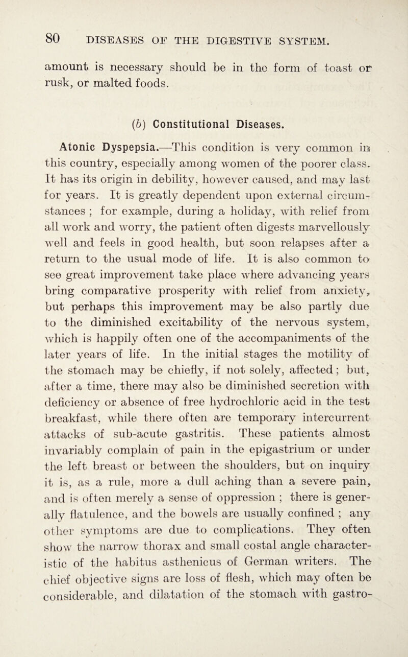 amount is necessary should be in the form of toast or rusk, or malted foods. (b) Constitutional Diseases. Atonic Dyspepsia.—This condition is very common in this country, especially among women of the poorer class. It has its origin in debility, however caused, and may last for years. It is greatly dependent upon external circum¬ stances ; for example, during a holiday, with relief from all work and worry, the patient often digests marvellously well and feels in good health, but soon relapses after a return to the usual mode of life. It is also common to see great improvement take place where advancing years bring comparative prosperity with relief from anxiety* but perhaps this improvement may be also partly due to the diminished excitability of the nervous system, which is happily often one of the accompaniments of the later years of life. In the initial stages the motility of the stomach may be chiefly, if not solely, affected; but, after a time, there may also be diminished secretion with deficiency or absence of free hydrochloric acid in the test breakfast, while there often are temporary intercurrent attacks of sub-acute gastritis. These patients almost invariably complain of pain in the epigastrium or under the left breast or between the shoulders, but on inquiry it is, as a rule, more a dull aching than a severe pain, and is often merely a sense of oppression ; there is gener¬ ally flatulence, and the bowels are usually confined ; any other symptoms are due to complications. They often show the narrow thorax and small costal angle character¬ istic of the habitus asthenicus of German writers. The chief objective signs are loss of flesh, which may often be considerable, and dilatation of the stomach with gastro-