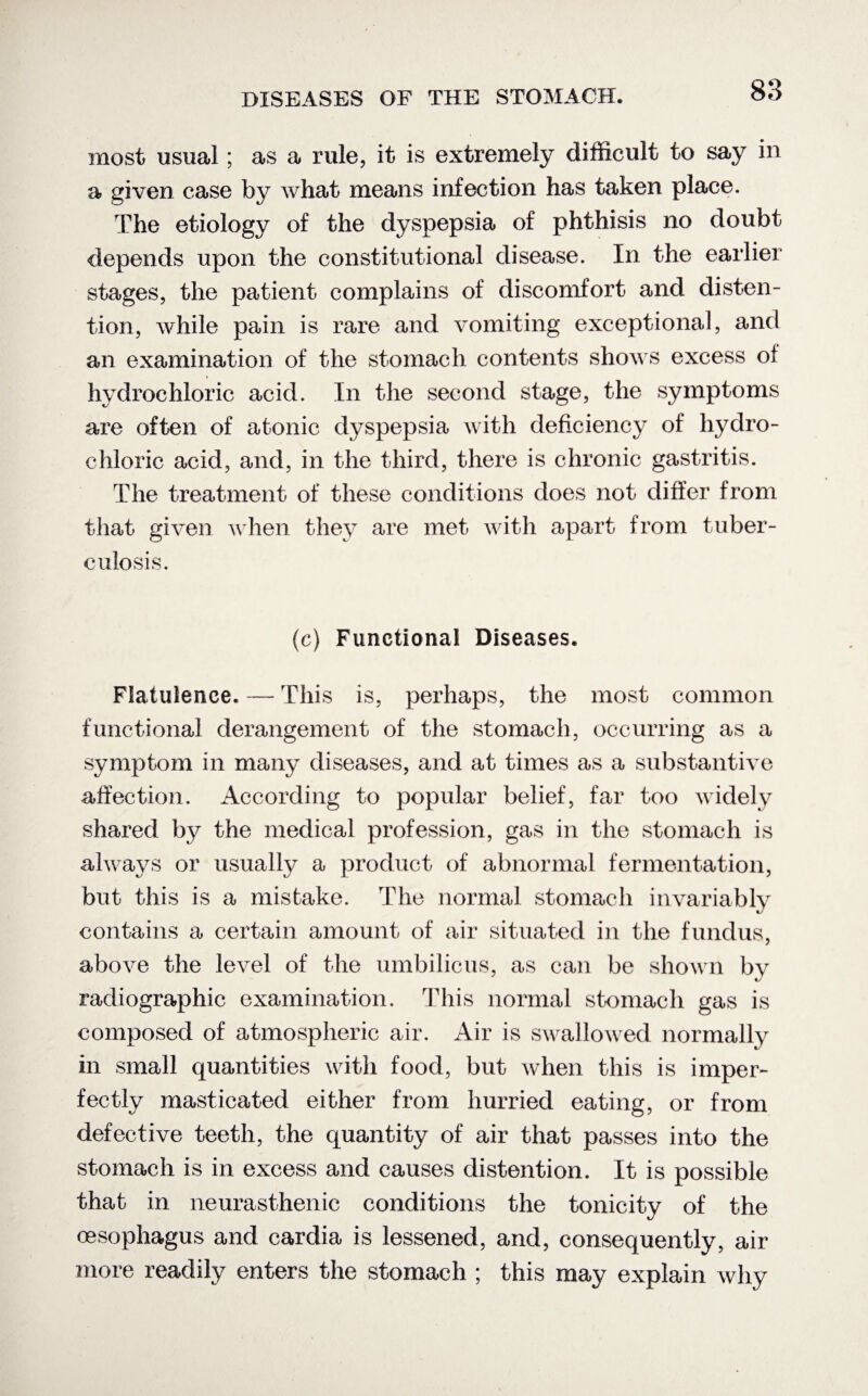 most usual; as a rule, it is extremely difficult to say in a given case by what means infection has taken place. The etiology of the dyspepsia of phthisis no doubt depends upon the constitutional disease. In the earlier stages, the patient complains of discomfort and disten¬ tion, while pain is rare and vomiting exceptional, and an examination of the stomach contents shows excess of hydrochloric acid. In the second stage, the symptoms are often of atonic dyspepsia with deficiency of hydro¬ chloric acid, and, in the third, there is chronic gastritis. The treatment of these conditions does not differ from that given when they are met with apart from tuber¬ culosis. (c) Functional Diseases. Flatulence. —- This is, perhaps, the most common functional derangement of the stomach, occurring as a symptom in many diseases, and at times as a substantive affection. According to popular belief, far too widely shared by the medical profession, gas in the stomach is always or usually a product of abnormal fermentation, but this is a mistake. The normal stomach invariably contains a certain amount of air situated in the fundus, above the level of the umbilicus, as can be shown by radiographic examination. This normal stomach gas is composed of atmospheric air. Air is swallowed normally in small quantities with food, but when this is imper¬ fectly masticated either from hurried eating, or from defective teeth, the quantity of air that passes into the stomach is in excess and causes distention. It is possible that in neurasthenic conditions the tonicity of the cesophagus and cardia is lessened, and, consequently, air more readily enters the stomach ; this may explain why
