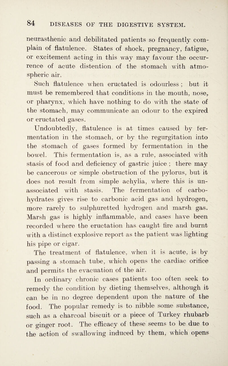 neurasthenic and debilitated patients so frequently com¬ plain of flatulence. States of shock, pregnancy, fatigue, or excitement acting in this way may favour the occur¬ rence of acute distention of the stomach with atmo¬ spheric air. Such flatulence when eructated is odourless ; but it must be remembered that conditions in the mouth, nose, or pharynx, which have nothing to do with the state of the stomach, may communicate an odour to the expired or eructated gases. Undoubtedly, flatulence is at times caused by fer¬ mentation in the stomach, or by the regurgitation into the stomach of gases formed by fermentation in the bowel. This fermentation is, as a rule, associated with stasis of food and deficiency of gastric juice ; there may be cancerous or simple obstruction of the pylorus, but it does not result from simple achylia, where this is un¬ associated with stasis. The fermentation of carbo¬ hydrates gives rise to carbonic acid gas and hydrogen, more rarely to sulphuretted hydrogen and marsh gas. Marsh gas is highly inflammable, and cases have been recorded where the eructation has caught fire and burnt with a distinct explosive report as the patient was lighting his pipe or cigar. The treatment of flatulence, when it is acute, is by passing a stomach tube, which opens the cardiac orifice and permits the evacuation of the air. In ordinary chronic cases patients too often seek to remedy the condition by dieting themselves, although it can be in no degree dependent upon the nature of the food. The popular remedy is to nibble some substance, such as a charcoal biscuit or a piece of Turkey rhubarb or ginger root. The efficacy of these seems to be due to the action of swallowing induced by them, which opens