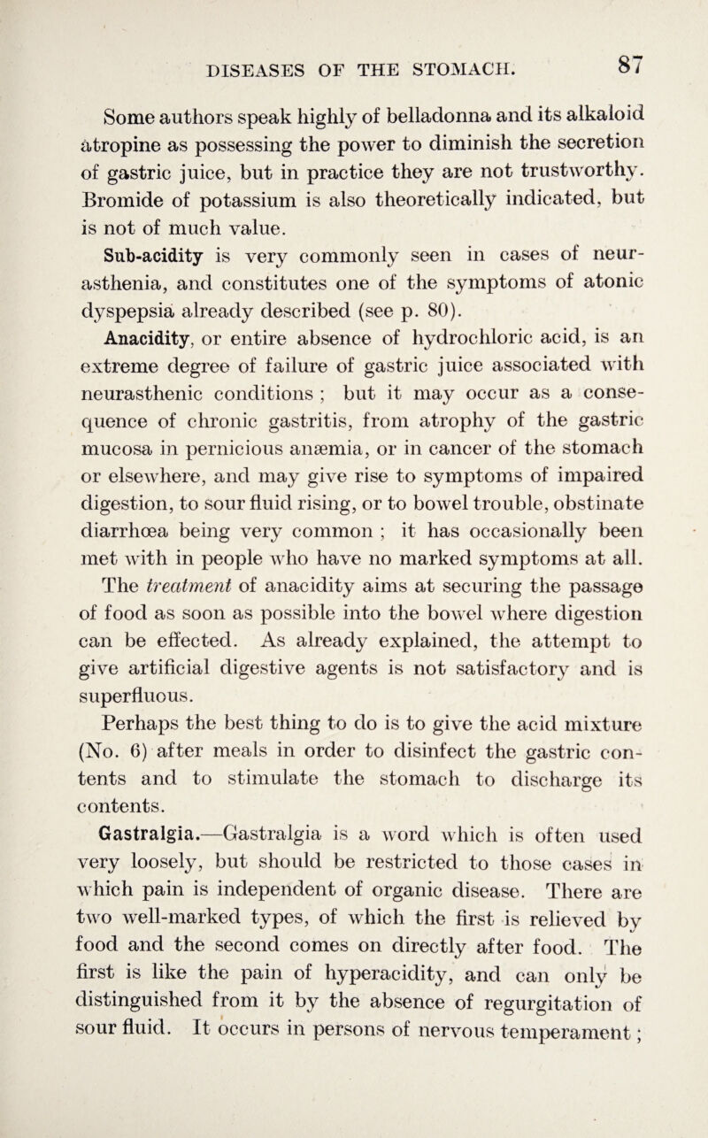 Some authors speak highly of belladonna and its alkaloid atropine as possessing the power to diminish the secretion of gastric juice, but in practice they are not trustworthy. Bromide of potassium is also theoretically indicated, but is not of much value. Sub-acidity is very commonly seen in cases of neur¬ asthenia, and constitutes one of the symptoms of atonic dyspepsia already described (see p. 80). Anacidity, or entire absence of hydrochloric acid, is an extreme degree of failure of gastric juice associated with neurasthenic conditions ; but it may occur as a conse¬ quence of chronic gastritis, from atrophy of the gastric mucosa in pernicious anaemia, or in cancer of the stomach or elsewhere, and may give rise to symptoms of impaired digestion, to sour fluid rising, or to bowel trouble, obstinate diarrhoea being very common ; it has occasionally been met with in people who have no marked symptoms at all. The treatment of anacidity aims at securing the passage of food as soon as possible into the bowel where digestion can be effected. As already explained, the attempt to give artificial digestive agents is not satisfactory and is superfluous. Perhaps the best thing to do is to give the acid mixture (No. 6) after meals in order to disinfect the gastric con¬ tents and to stimulate the stomach to discharge its contents. Gastralgia,—Gastralgia is a word which is often used very loosely, but should be restricted to those cases in which pain is independent of organic disease. There are two well-marked types, of which the first is relieved by food and the second comes on directly after food. The first is like the pain of hyperacidity, and can only be distinguished from it by the absence of regurgitation of sour fluid. It occurs in persons of nervous temperament;