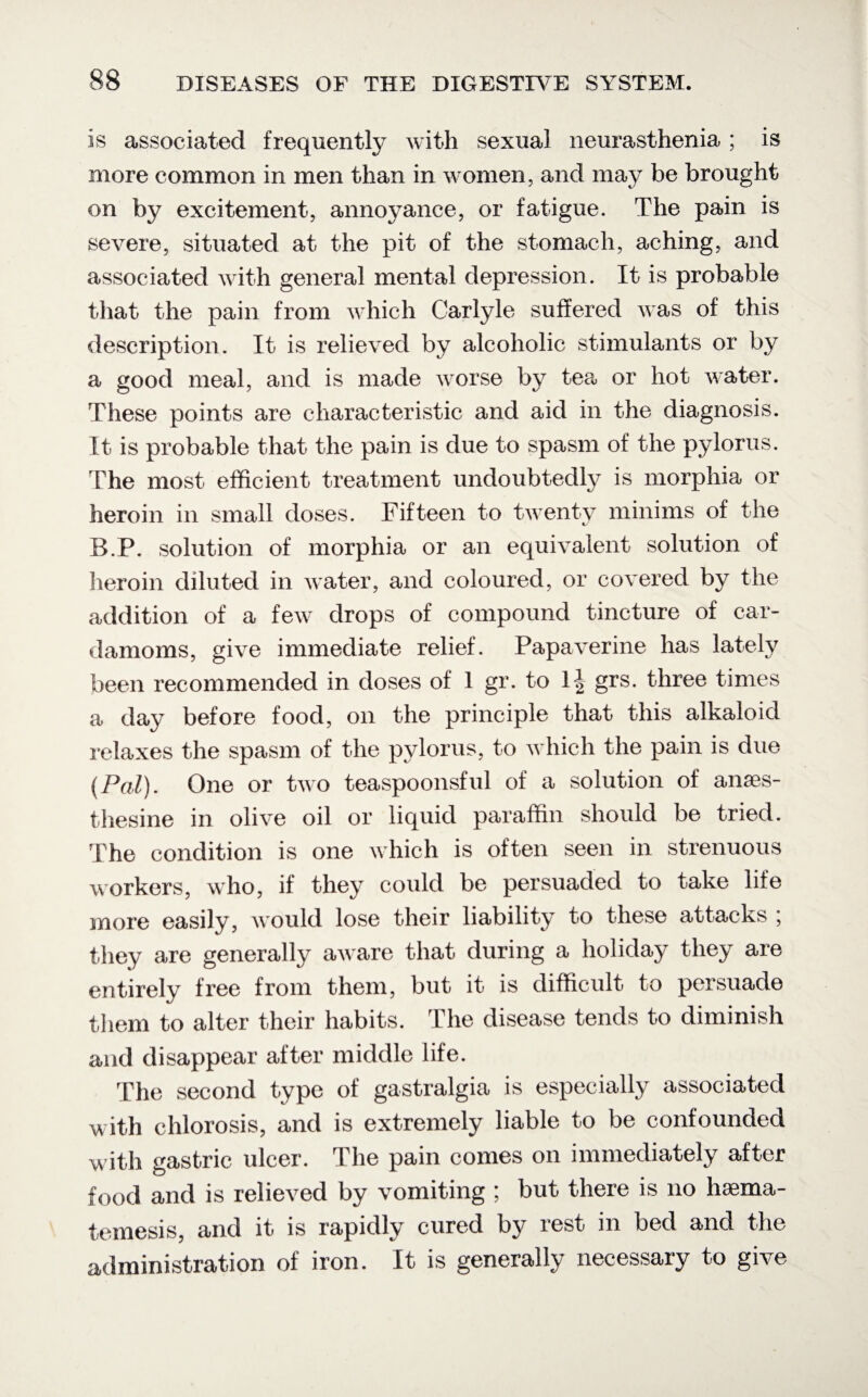 is associated frequently with sexual neurasthenia ; is more common in men than in women, and may be brought on by excitement, annoyance, or fatigue. The pain is severe, situated at the pit of the stomach, aching, and associated with general mental depression. It is probable that the pain from which Carlyle suffered was of this description. It is relieved by alcoholic stimulants or by a good meal, and is made worse by tea> or hot water. These points are characteristic and aid in the diagnosis. It is probable that the pain is due to spasm of the pylorus. The most efficient treatment undoubtedly is morphia or heroin in small doses. Fifteen to twenty minims of the B.P. solution of morphia or an equivalent solution of heroin diluted in water, and coloured, or covered by the addition of a few drops of compound tincture of car¬ damoms, give immediate relief. Papaverine has lately been recommended in doses of 1 gr. to grs. three times a day before food, on the principle that this alkaloid relaxes the spasm of the pylorus, to which the pain is due (Pol). One or two teaspoonsful of a solution of anses- thesine in olive oil or liquid paraffin should be tried. The condition is one which is often seen in strenuous workers, who, if they could be persuaded to take life more easily, would lose their liability to these attacks ; they are generally aware that during a holiday they are entirely free from them, but it is difficult to persuade them to alter their habits. The disease tends to diminish and disappear after middle life. The second type of gastralgia is especially associated with chlorosis, and is extremely liable to be confounded with gastric ulcer. The pain comes on immediately after food and is relieved by vomiting ; but there is no haema- temesis, and it is rapidly cured by rest in bed and the administration of iron. It is generally necessary to give