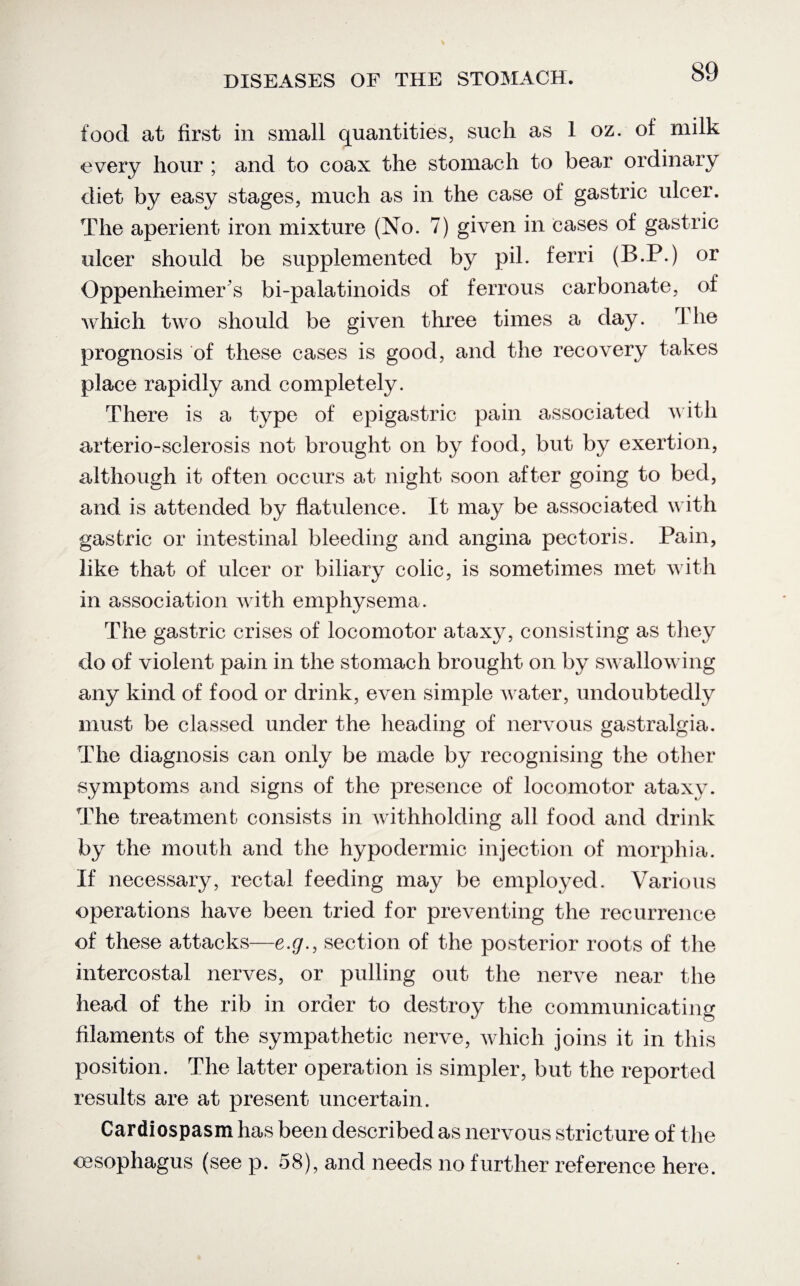 food at first in small quantities, such as 1 oz. of milk every hour ; and to coax the stomach to bear ordinary diet by easy stages, much as in the case of gastric ulcer. The aperient iron mixture (No. 7) given in cases of gastric ulcer should be supplemented by pil. ferri (B.P.) or Oppenheimer s bi-palatinoids of ferrous carbonate, of which two should be given three times a day. The prognosis of these cases is good, and the recovery takes place rapidly and completely. There is a type of epigastric pain associated with arterio-sclerosis not brought on by food, but by exertion, although it often occurs at night soon after going to bed, and is attended by flatulence. It may be associated with gastric or intestinal bleeding and angina pectoris. Pain, like that of ulcer or biliary colic, is sometimes met with in association with emphysema. The gastric crises of locomotor ataxy, consisting as they do of violent pain in the stomach brought on by swallowing any kind of food or drink, even simple water, undoubtedly must be classed under the heading of nervous gastralgia. The diagnosis can only be made by recognising the other symptoms and signs of the presence of locomotor ataxy. The treatment consists in withholding all food and drink by the mouth and the hypodermic injection of morphia. If necessary, rectal feeding may be employed. Various operations have been tried for preventing the recurrence of these attacks—e.g., section of the posterior roots of the intercostal nerves, or pulling out the nerve near the head of the rib in order to destroy the communicating filaments of the sympathetic nerve, which joins it in this position. The latter operation is simpler, but the reported results are at present uncertain. Cardiospasm has been described as nervous stricture of the oesophagus (see p. 58), and needs no further reference here.