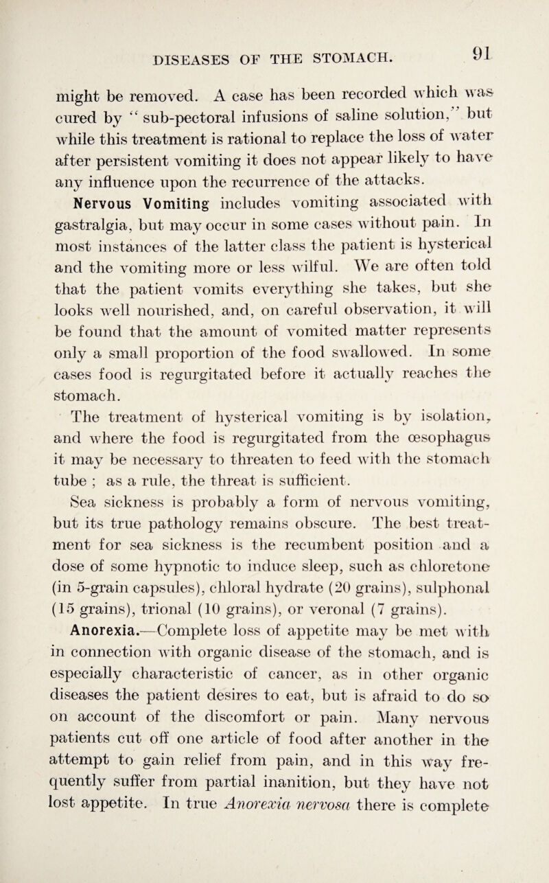might be removed. A case has been recorded which was cured by “ sub-pectoral infusions of saline solution, but while this treatment is rational to replace the loss of water after persistent vomiting it does not appear likely to have any influence upon the recurrence of the attacks. Nervous Vomiting includes vomiting associated with gastralgia, but may occur in some cases without pain. In most instances of the latter class the patient is hysterical and the vomiting more or less wilful. We are often told that the patient vomits everything she takes, but she looks well nourished, and, on careful observation, it will be found that the amount of vomited matter represents only a small proportion of the food swallowed. In some cases food is regurgitated before it actually reaches the stomach. The treatment of hysterical vomiting is by isolation,, and where the food is regurgitated from the oesophagus it may be necessary to threaten to feed with the stomach tube ; as a rule, the threat is sufficient. Sea sickness is probably a form of nervous vomiting, but its true pathology remains obscure. The best treat¬ ment for sea sickness is the recumbent position and a dose of some hypnotic to induce sleep, such as chloretone (in 5-grain capsules), chloral hydrate (20 grains), sulphonal (15 grains), trional (10 grains), or veronal (7 grains). Anorexia.—Complete loss of appetite may be met with in connection with organic disease of the stomach, and is especially characteristic of cancer, as in other organic diseases the patient desires to eat, but is afraid to do so on account of the discomfort or pain. Many nervous patients cut off one article of food after another in the attempt to gain relief from pain, and in this way fre¬ quently suffer from partial inanition, but they have not lost appetite. In true Anovexict nevvosa there is complete