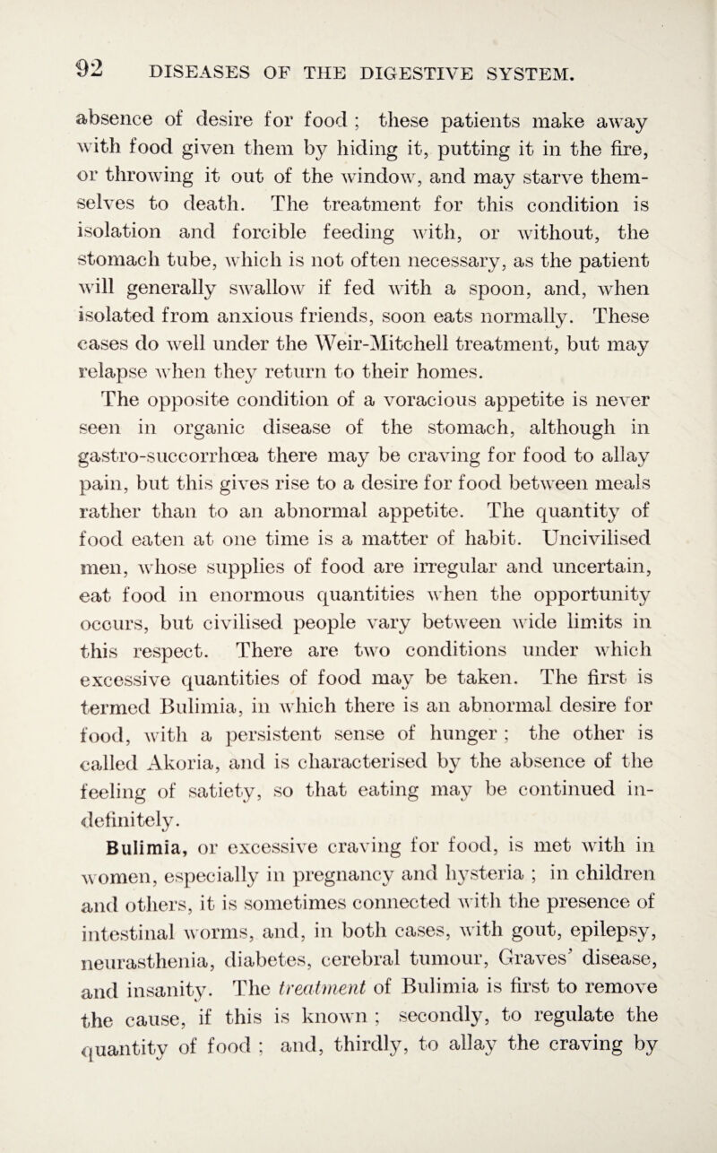 absence of desire for food ; these patients make away with food given them by hiding it, putting it in the fire, or throwing it out of the window, and may starve them¬ selves to death. The treatment for this condition is isolation and forcible feeding with, or without, the stomach tube, which is not often necessary, as the patient will generally swallow if fed with a spoon, and, when isolated from anxious friends, soon eats normally. These cases do well under the Weir-Mitchell treatment, but may relapse when they return to their homes. The opposite condition of a voracious appetite is never seen in organic disease of the stomach, although in gastro-suceorrhoea there may be craving for food to allay pain, but this gives rise to a desire for food between meals rather than to an abnormal appetite. The quantity of food eaten at one time is a matter of habit. Uncivilised men, whose supplies of food are irregular and uncertain, eat food in enormous quantities when the opportunity occurs, but civilised people vary between wide limits in this respect. There are two conditions under which excessive quantities of food may be taken. The first- is termed Bulimia, in which there is an abnormal desire for food, with a persistent sense of hunger ; the other is called Akoria, and is characterised by the absence of the feeling of satiety, so that eating may be continued in¬ definitely. Bulimia, or excessive craving for food, is met with in women, especially in pregnancy and hysteria ; in children and others, it is sometimes connected with the presence of intestinal worms, and, in both cases, with gout, epilepsy, neurasthenia, diabetes, cerebral tumour, Graves' disease, and insanity. The treatment of Bulimia is first to remove the cause, if this is known ; secondly, to regulate the quantity of food ; and, thirdly, to allay the craving by