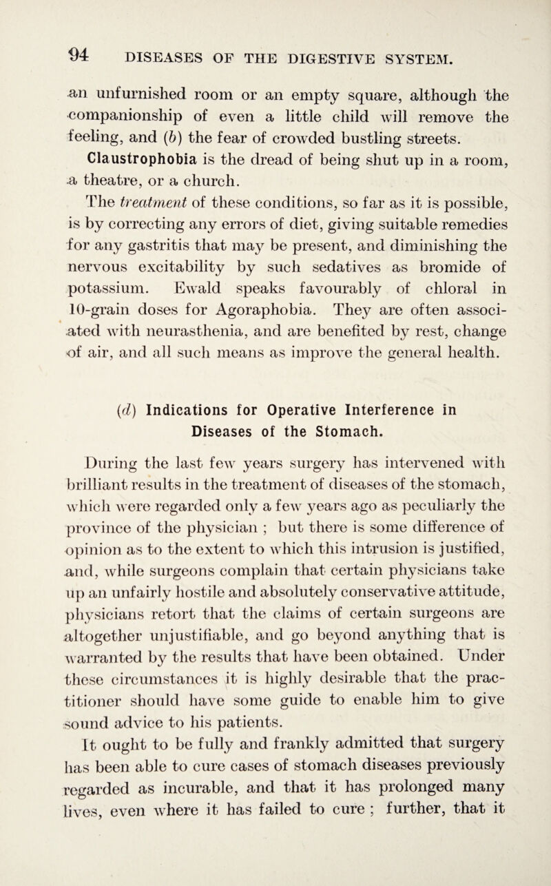 an unfurnished room or an empty square, although the companionship of even a little child will remove the feeling, and (b) the fear of crowded bustling streets. Claustrophobia is the dread of being shut up in a room, ■a theatre, or a church. The treatment of these conditions, so far as it is possible, is by correcting any errors of diet, giving suitable remedies for any gastritis that may be present, and diminishing the nervous excitability by such sedatives as bromide of potassium. Ewald speaks favourably of chloral in 10-grain doses for Agoraphobia. They are often associ¬ ated with neurasthenia, and are benefited by rest, change of air, and all such means as improve the general health. (d) Indications for Operative Interference in Diseases of the Stomach. During the last few years surgery has intervened with brilliant results in the treatment of diseases of the stomach, which were regarded only a few years ago as peculiarly the province of the physician ; but there is some difference of opinion as to the extent to which this intrusion is justified, and, while surgeons complain that certain physicians take up an unfairly hostile and absolutely conservative attitude, physicians retort that the claims of certain surgeons are altogether unjustifiable, and go beyond anything that is warranted by the results that have been obtained. Under these circumstances it is highly desirable that the prac¬ titioner should have some guide to enable him to give sound advice to his patients. It ought to be fully and frankly admitted that surgery has been able to cure cases of stomach diseases previously regarded as incurable, and that it has prolonged many lives, even where it has failed to cure ; further, that it