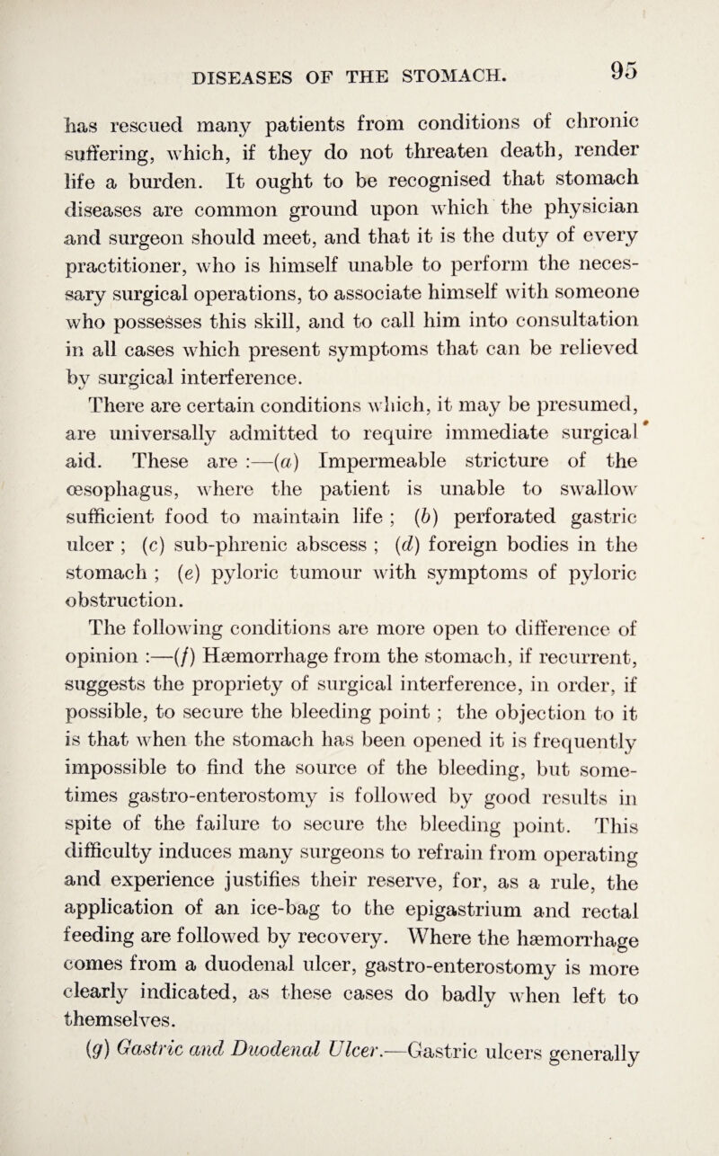 has rescued many patients from conditions of chronic suffering, which, if they do not threaten death, render life a burden. It ought to be recognised that stomach diseases are common ground upon which the physician and surgeon should meet, and that it is the duty of every practitioner, who is himself unable to perform the neces¬ sary surgical operations, to associate himself with someone who possesses this skill, and to call him into consultation in all cases which present symptoms that can be relieved bv surgical interference. There are certain conditions which, it may be presumed, are universally admitted to require immediate surgical' aid. These are :—(a) Impermeable stricture of the oesophagus, where the patient is unable to swallow sufficient food to maintain life ; (b) perforated gastric ulcer ; (c) sub-phrenic abscess ; (d) foreign bodies in the stomach ; (e) pyloric tumour with symptoms of pyloric obstruction. The following conditions are more open to difference of opinion :—(/) Haemorrhage from the stomach, if recurrent, suggests the propriety of surgical interference, in order, if possible, to secure the bleeding point ; the objection to it is that when the stomach has been opened it is frequently impossible to find the source of the bleeding, but some¬ times gastro-enterostomy is followed by good results in spite of the failure to secure the bleeding point. This difficulty induces many surgeons to refrain from operating and experience justifies their reserve, for, as a rule, the application of an ice-bag to the epigastrium and rectal feeding are followed by recovery. Where the haemorrhage conies from a duodenal ulcer, gastro-enterostomy is more clearly indicated, as these cases do badly when left to themselves. (9) Gastric and Duodenal Ulcer.—Gastric ulcers generally