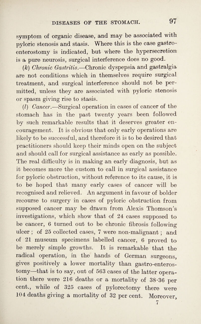symptom of organic disease, and may be associated with pyloric stenosis and stasis. Where this is the case gastro¬ enterostomy is indicated, but where the hypersecretion is a pure neurosis, surgical interference does no good. (fc) Chronic Gastritis.—Chronic dyspepsia and gastralgia are not conditions which in themselves require surgical treatment, and surgical interference should not be per¬ mitted, unless they are associated with pyloric stenosis or spasm giving rise to stasis. (l) Cancer.—Surgical operation in cases of cancer of the stomach has in the past twenty years been followed by such remarkable results that it deserves greater en¬ couragement. It is obvious that only early operations are likely to be successful, and therefore it is to be desired that practitioners should keep their minds open on the subject and should call for surgical assistance as early as possible. The real difficulty is in making an early diagnosis, but as it becomes more the custom to call in surgical assistance for pyloric obstruction, without reference to its cause, it is to be hoped that many early cases of cancer will be recognised and relieved. An argument in favour of bolder recourse to surgery in cases of pyloric obstruction from supposed cancer may be drawn from Alexis Thomson's investigations, which show that of 24 cases supposed to be cancer, 6 turned out to be chronic fibrosis following ulcer ; of 25 collected cases, 7 were non-malignant; and of 21 museum specimens labelled cancer, 6 proved to be merely simple growths. It is remarkable that the radical operation, in the hands of German surgeons, gives positively a lower mortality than gastro-enteros- tomy—that is to say, out of 563 cases of the latter opera¬ tion there were 216 deaths or a mortality of 38-36 per cent., while of 325 cases of pylorectomy there were 104 deaths giving a mortality of 32 per cent. Moreover,