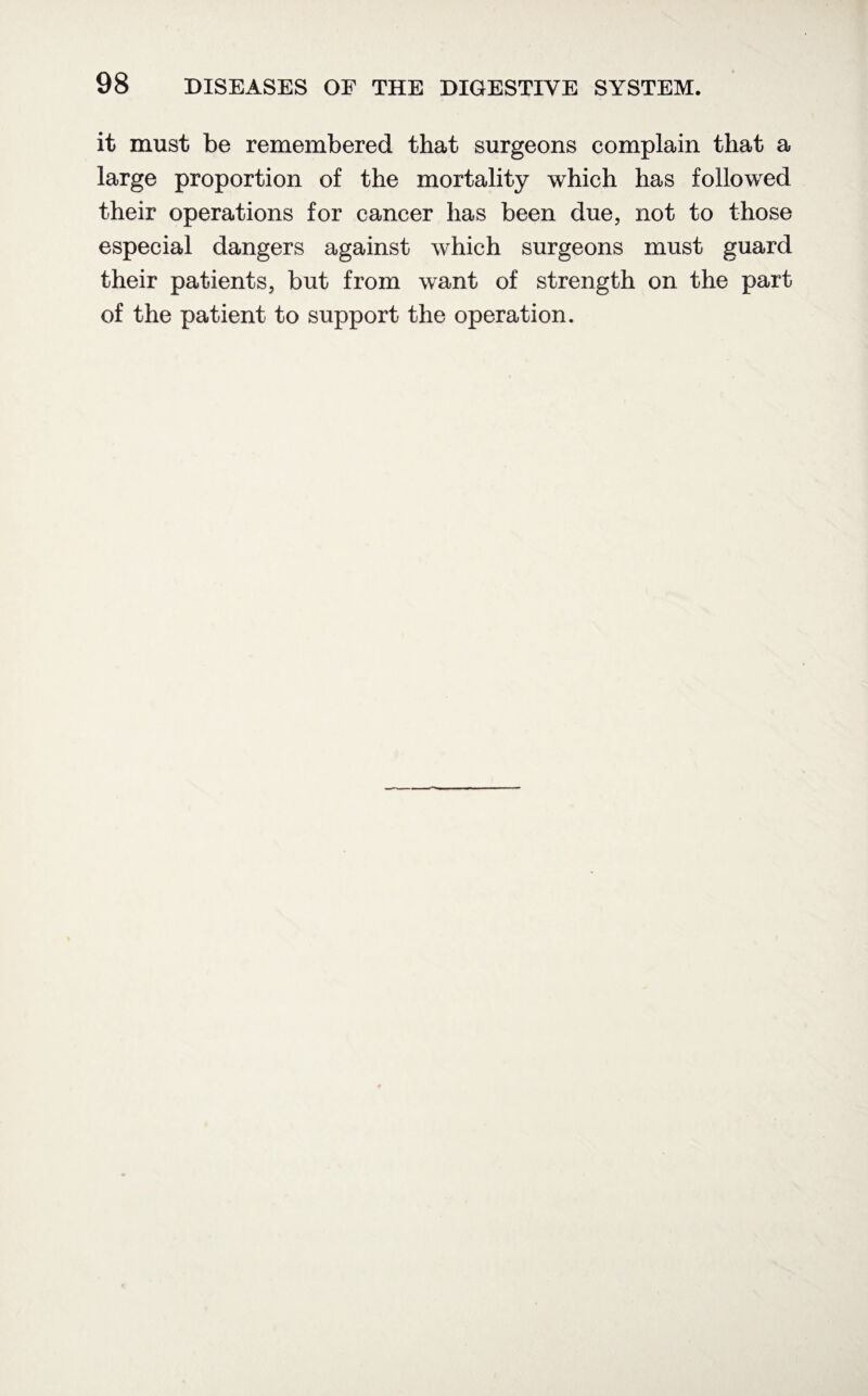 it must be remembered that surgeons complain that a large proportion of the mortality which has followed their operations for cancer has been due, not to those especial dangers against which surgeons must guard their patients, but from want of strength on the part of the patient to support the operation.