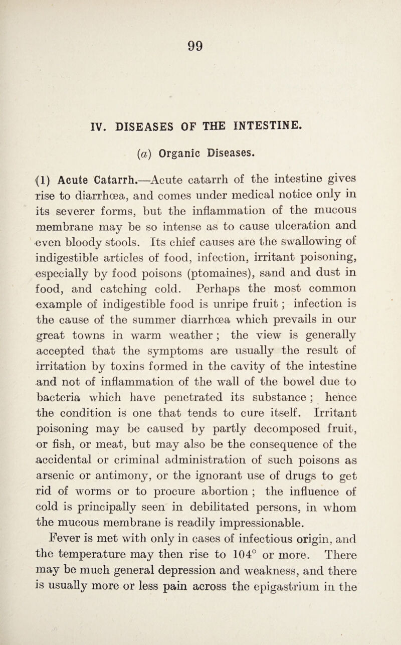 IV. DISEASES OF THE INTESTINE. (a) Organic Diseases. (I) Acute Catarrh.—Acute catarrh of the intestine gives rise to diarrhoea, and comes under medical notice only in its severer forms, but the inflammation of the mucous membrane may be so intense as to cause ulceration and even bloody stools. Its chief causes are the swallowing of indigestible articles of food, infection, irritant poisoning, especially by food poisons (ptomaines), sand and dust in food, and catching cold. Perhaps the most common example of indigestible food is unripe fruit ; infection is the cause of the summer diarrhoea which prevails in our great towns in warm weather ; the view is generally accepted that the symptoms are usually the result of irritation by toxins formed in the cavity of the intestine and not of inflammation of the wall of the bowel due to bacteria which have penetrated its substance ; hence the condition is one that tends to cure itself. Irritant poisoning may be caused by partly decomposed fruit, or fish, or meat, but may also be the consequence of the accidental or criminal administration of such poisons as arsenic or antimony, or the ignorant use of drugs to get rid of worms or to procure abortion ; the influence of cold is principally seen in debilitated persons, in whom the mucous membrane is readily impressionable. Fever is met with only in cases of infectious origin, and the temperature may then rise to 104° or more. There may be much general depression and weakness, and there is usually more or less pain across the epigastrium in the