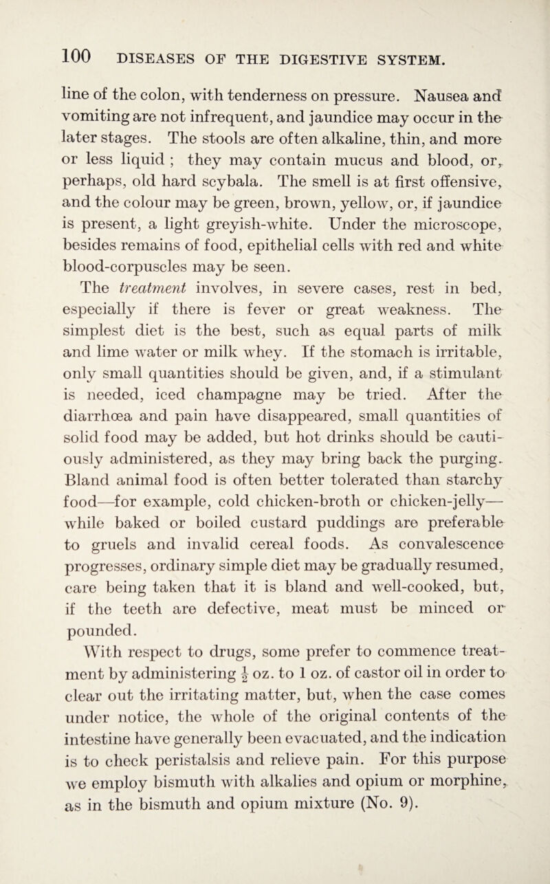 line of the colon, with tenderness on pressure. Nausea and vomiting are not infrequent, and jaundice may occur in the later stages. The stools are often alkaline, thin, and more or less liquid ; they may contain mucus and blood, or,, perhaps, old hard scybala. The smell is at first offensive, and the colour may be green, brown, yellow, or, if jaundice is present, a light greyish-white. Under the microscope, besides remains of food, epithelial cells with red and white blood-corpuscles may be seen. The treatment involves, in severe cases, rest in bed, especially if there is fever or great weakness. The simplest diet is the best, such as equal parts of milk and lime water or milk whey. If the stomach is irritable, only small quantities should be given, and, if a stimulant is needed, iced champagne may be tried. After the diarrhoea and pain have disappeared, small quantities of solid food may be added, but hot drinks should be cauti¬ ously administered, as they may bring back the purging. Bland animal food is often better tolerated than starchy food—for example, cold chicken-broth or chicken-jelly— while baked or boiled custard puddings are preferable to gruels and invalid cereal foods. As convalescence progresses, ordinary simple diet may be gradually resumed, care being taken that it is bland and well-cooked, but, if the teeth are defective, meat must be minced or pounded. With respect to drugs, some prefer to commence treat¬ ment by administering | oz. to 1 oz. of castor oil in order to clear out the irritating matter, but, when the case comes under notice, the whole of the original contents of the intestine have generally been evacuated, and the indication is to check peristalsis and relieve pain. For this purpose we employ bismuth with alkalies and opium or morphine, as in the bismuth and opium mixture (No. 9).