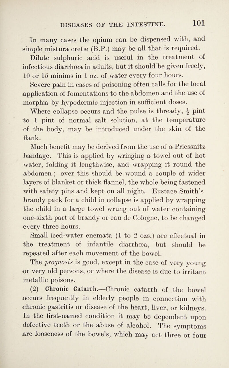 In many cases the opium can be dispensed with, and simple mistura cretse (B.P.) may be all that is required. Dilute sulphuric acid is useful in the treatment of infectious diarrhoea in adults, but it should be given freely, 10 or 15 minims in 1 oz. of water every four hours. Severe pain in cases of poisoning often calls for the local .application of fomentations to the abdomen and the use of morphia by hypodermic injection in sufficient doses. Where collapse occurs and the pulse is thready, | pint to 1 pint of normal salt solution, at the temperature of the body, may be introduced under the skin of the flank. Much benefit may be derived from the use of a Priessnitz bandage. This is applied by wringing a towel out of hot water, folding it lengthwise, and wrapping it round the abdomen ; over this should be wound a couple of wider layers of blanket or thick flannel, the whole being fastened with safety pins and kept on all night. Eustace Smith's brandy pack for a child in collapse is applied by wrapping the child in a large towel wrung out of water containing one-sixth part of brandy or eau de Cologne, to be changed every three hours. Small iced-water enemata (1 to 2 ozs.) are effectual in the treatment of infantile diarrhoea, but should be repeated after each movement of the bowel. The prognosis is good, except in the case of very young or very old persons, or where the disease is due to irritant metallic poisons. (2) Chronic Catarrh.—Chronic catarrh of the bowel occurs frequently in elderly people in connection with chronic gastritis or disease of the heart, liver, or kidneys. In the first-named condition it may be dependent upon defective teeth or the abuse of alcohol. The symptoms are looseness of the bowels, which may act three or four