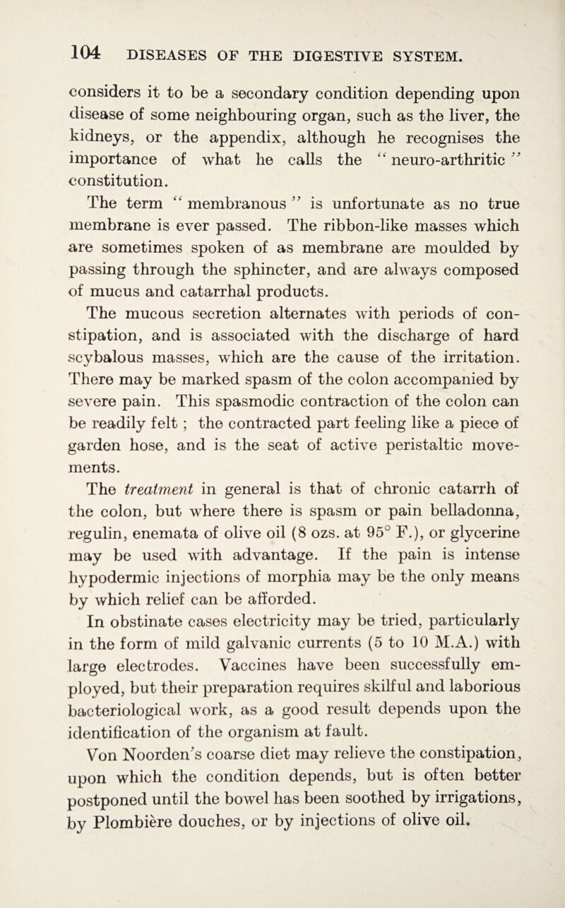considers it to be a secondary condition depending upon disease of some neighbouring organ, such as the liver, the kidneys, or the appendix, although he recognises the importance of what he calls the ‘ neuro-arthritic ' constitution. The term u membranous v’ is unfortunate as no true membrane is ever passed. The ribbon-like masses which are sometimes spoken of as membrane are moulded by passing through the sphincter, and are always composed of mucus and catarrhal products. The mucous secretion alternates with periods of con¬ stipation, and is associated with the discharge of hard scybalous masses, which are the cause of the irritation. There may be marked spasm of the colon accompanied by severe pain. This spasmodic contraction of the colon can be readily felt ; the contracted part feeling like a piece of garden hose, and is the seat of active peristaltic move¬ ments. The treahnent in general is that of chronic catarrh of the colon, but where there is spasm or pain belladonna, regulin, enemata of olive oil (8 ozs. at 95° F.), or glycerine may be used with advantage. If the pain is intense hypodermic injections of morphia may be the only means by which relief can be afforded. In obstinate cases electricity may be tried, particularly in the form of mild galvanic currents (5 to 10 M.A.) with large electrodes. Vaccines have been successfully em¬ ployed, but their preparation requires skilful and laborious bacteriological work, as a good result depends upon the identification of the organism at fault. Von Noorden's coarse diet may relieve the constipation, upon which the condition depends, but is often better postponed until the bowel has been soothed by irrigations, by Plombiere douches, or by injections of olive oil.