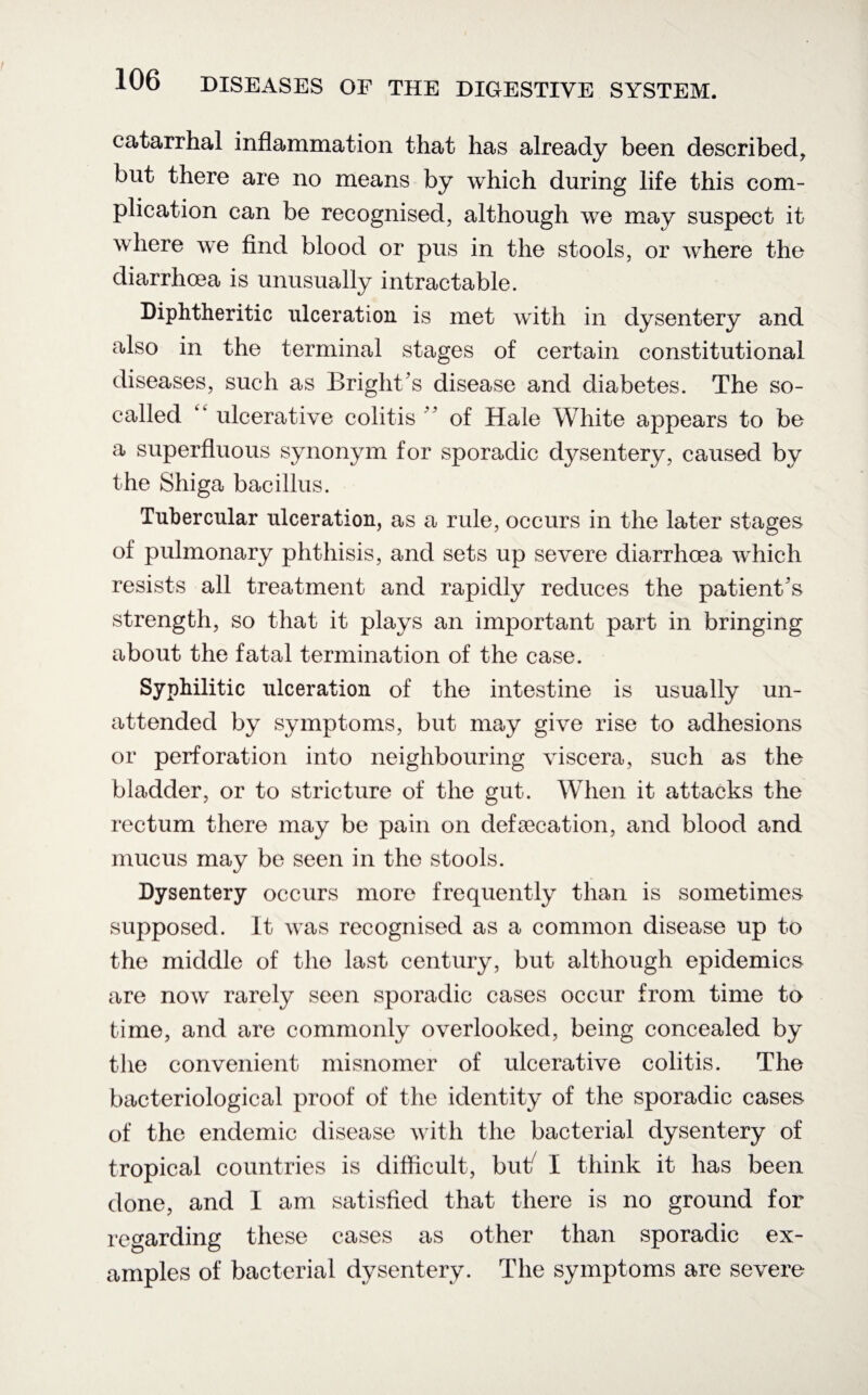 catarrhal inflammation that has already been described, but there are no means by which during life this com¬ plication can be recognised, although we may suspect it where we find blood or pus in the stools, or where the diarrhoea is unusually intractable. Diphtheritic ulceration is met with in dysentery and also in the terminal stages of certain constitutional diseases, such as Bright's disease and diabetes. The so- called ulcerative colitis ' of Hale White appears to be a superfluous synonym for sporadic dysentery, caused by the Shiga bacillus. Tubercular ulceration, as a rule, occurs in the later stages of pulmonary phthisis, and sets up severe diarrhoea which resists all treatment and rapidly reduces the patient's strength, so that it plays an important part in bringing about the fatal termination of the case. Syphilitic ulceration of the intestine is usually un¬ attended by symptoms, but may give rise to adhesions or perforation into neighbouring viscera, such as the bladder, or to stricture of the gut. When it attacks the rectum there may be pain on defecation, and blood and mucus may be seen in the stools. Dysentery occurs more frequently than is sometimes supposed. It was recognised as a common disease up to the middle of the last century, but although epidemics are now rarely seen sporadic cases occur from time to time, and are commonly overlooked, being concealed by the convenient misnomer of ulcerative colitis. The bacteriological proof of the identity of the sporadic cases of the endemic disease with the bacterial dysentery of tropical countries is difficult, but7 I think it has been done, and I am satisfied that there is no ground for regarding these cases as other than sporadic ex¬ amples of bacterial dysentery. The symptoms are severe