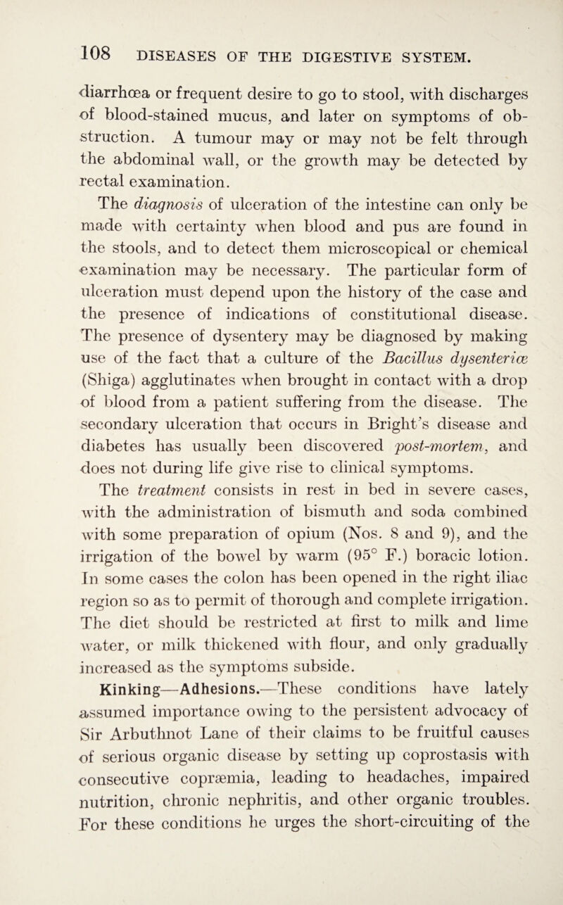 diarrhoea or frequent desire to go to stool, with discharges of blood-stained mucus, and later on symptoms of ob¬ struction. A tumour may or may not be felt through the abdominal wall, or the growth may be detected by rectal examination. The diagnosis of ulceration of the intestine can only be made with certainty when blood and pus are found in the stools, and to detect them microscopical or chemical examination may be necessary. The particular form of ulceration must depend upon the history of the case and the presence of indications of constitutional disease. The presence of dysentery may be diagnosed by making use of the fact that a culture of the Bacillus dy sent er ice (Shiga) agglutinates when brought in contact with a drop of blood from a patient suffering from the disease. The secondary ulceration that occurs in Bright's disease and diabetes has usually been discovered post-mortem, and does not during life give rise to clinical symptoms. The treatment consists in rest in bed in severe cases, with the administration of bismuth and soda combined with some preparation of opium (Nos. 8 and 9), and the irrigation of the bowel by warm (95° F.) boracic lotion. In some cases the colon has been opened in the right iliac region so as to permit of thorough and complete irrigation. The diet should be restricted at first to milk and lime water, or milk thickened with flour, and only gradually increased as the symptoms subside. Kinking—Adhesions.—These conditions have lately assumed importance owing to the persistent advocacy of Sir Arbuthnot Lane of their claims to be fruitful causes of serious organic disease by setting up coprostasis with consecutive copraemia, leading to headaches, impaired nutrition, chronic nephritis, and other organic troubles. For these conditions he urges the short-circuiting of the