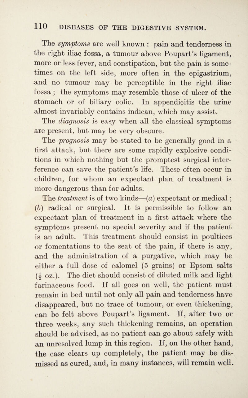 The symptoms are well known : pain and tenderness in the right iliac fossa, a tumour above Poupart's ligament, more or less fever, and constipation, but the pain is some¬ times on the left side, more often in the epigastrium, and no tumour may be perceptible in the right iliac fossa ; the symptoms may resemble those of ulcer of the stomach or of biliary colic. In appendicitis the urine almost invariably contains indican, which may assist. The diagnosis is easy when all the classical symptoms are present, but may be very obscure. The prognosis may be stated to be generally good in a first attack, but there are some rapidly explosive condi¬ tions in which nothing but the promptest surgical inter¬ ference can save the patient's life. These often occur in children, for whom an expectant plan of treatment is more dangerous than for adults. The treatment is of two kinds—(a) expectant or medical; (b) radical or surgical. It is permissible to follow an expectant plan of treatment in a first attack where the symptoms present no special severity and if the patient is an adult. This treatment should consist in poultices or fomentations to the seat of the pain, if there is any, and the administration of a purgative, which may be either a full dose of calomel (5 grains) or Epsom salts (| oz.). The diet should consist of diluted milk and light farinaceous food. If all goes on well, the patient must remain in bed until not only all pain and tenderness have disappeared, but no trace of tumour, or even thickening, can be felt above Poupart's ligament. If, after two or three weeks, any such thickening remains, an operation should be advised, as no patient can go about safely with an unresolved lump in this region. If, on the other hand, the case clears up completely, the patient may be dis¬ missed as cured, and, in many instances, will remain well.