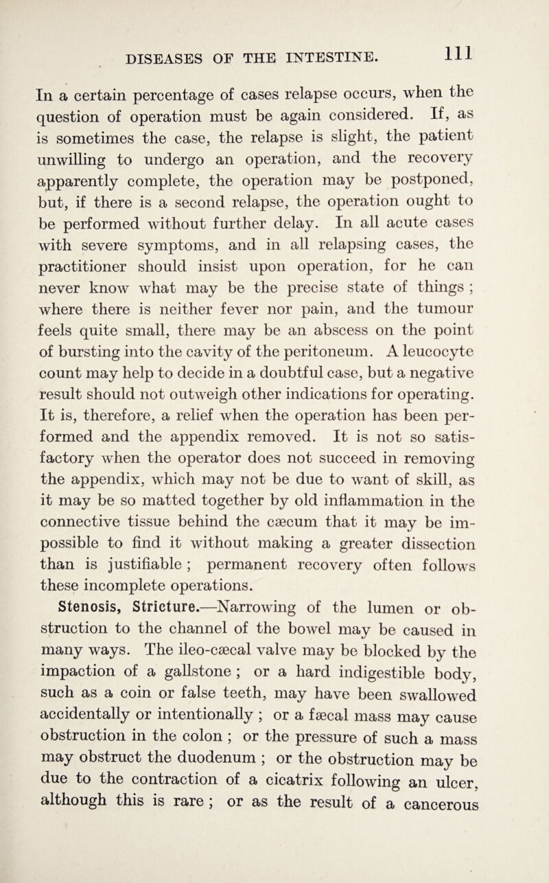 In a certain percentage of cases relapse occurs, when the question of operation must be again considered. If, as is sometimes the case, the relapse is slight, the patient unwilling to undergo an operation, and the recovery apparently complete, the operation may be postponed, but, if there is a second relapse, the operation ought to be performed without further delay. In all acute cases with severe symptoms, and in all relapsing cases, the practitioner should insist upon operation, for he can never know what may be the precise state of things ; where there is neither fever nor pain, and the tumour feels quite small, there may be an abscess on the point of bursting into the cavity of the peritoneum. A leucocyte count may help to decide in a doubtful case, but a negative result should not outweigh other indications for operating. It is, therefore, a relief when the operation has been per¬ formed and the appendix removed. It is not so satis¬ factory when the operator does not succeed in removing the appendix, which may not be due to want of skill, as it may be so matted together by old inflammation in the connective tissue behind the caecum that it may be im¬ possible to find it without making a greater dissection than is justifiable ; permanent recovery often follows these incomplete operations. Stenosis, Stricture.—Narrowing of the lumen or ob¬ struction to the channel of the bowel may be caused in many ways. The ileo-csecal valve may be blocked by the impaction of a gallstone ; or a hard indigestible body, such as a coin or false teeth, may have been swallowed accidentally or intentionally ; or a faecal mass may cause obstruction in the colon ; or the pressure of such a mass may obstruct the duodenum ; or the obstruction may be due to the contraction of a cicatrix following an ulcer, although this is rare j or as the result of a cancerous
