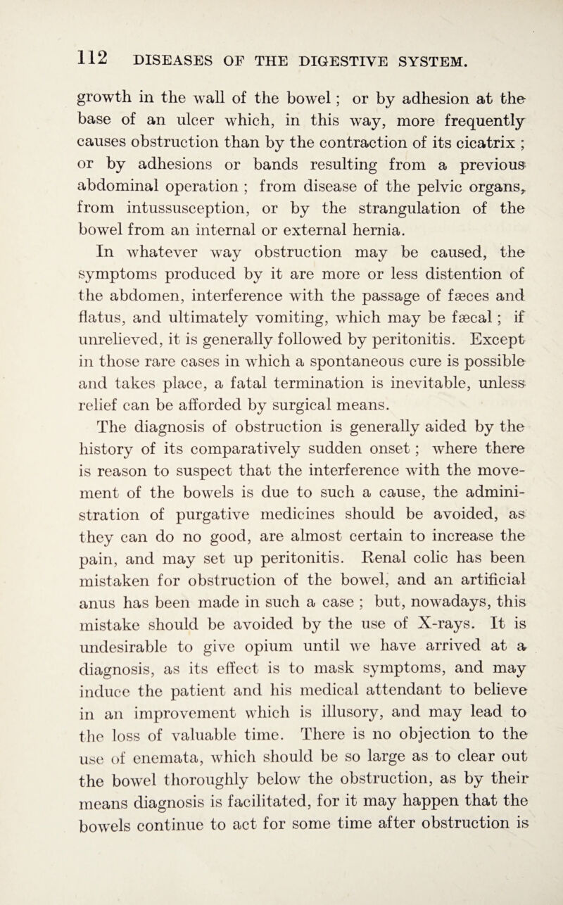 growth in the wall of the bowel; or by adhesion at the base of an ulcer which, in this way, more frequently causes obstruction than by the contraction of its cicatrix ; or by adhesions or bands resulting from a previous abdominal operation ; from disease of the pelvic organs^ from intussusception, or by the strangulation of the bowel from an internal or external hernia. In whatever way obstruction may be caused, the symptoms produced by it are more or less distention of the abdomen, interference with the passage of faeces and flatus, and ultimately vomiting, which may be faecal; if unrelieved, it is generally followed by peritonitis. Except in those rare cases in which a spontaneous cure is possible and takes place, a fatal termination is inevitable, unless relief can be afforded by surgical means. The diagnosis of obstruction is generally aided by the history of its comparatively sudden onset; where there is reason to suspect that the interference with the move¬ ment of the bowels is due to such a cause, the admini¬ stration of purgative medicines should be avoided, as they can do no good, are almost certain to increase the pain, and may set up peritonitis. Renal colic has been mistaken for obstruction of the bowel, and an artificial anus has been made in such a case ; but, nowadays, this mistake should be avoided by the use of X-rays. It is undesirable to give opium until Ave have arrived at a diagnosis, as its effect is to mask symptoms, and may induce the patient and his medical attendant to believe in an improvement which is illusory, and may lead to the loss of valuable time. There is no objection to the use of enemata, which should be so large as to clear out the bowel thoroughly below the obstruction, as by their means diagnosis is facilitated, for it may happen that the bowels continue to act for some time after obstruction is