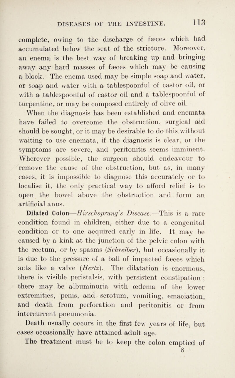 complete, owing to the discharge of faeces which had accumulated below the seat of the stricture. Moreover, an enema is the best way of breaking up and bringing away any hard masses of faeces which may be causing a block. The enema used may be simple soap and water, or soap and water with a tablespoonful of castor oil, or with a tablespoonful of castor oil and a tablespoonful of turpentine,. or may be composed entirely of olive oil. When the diagnosis has been established and enemata have failed to overcome the obstruction, surgical aid should be sought, or it may be desirable to do this without waiting to use enemata, if the diagnosis is clear, or the symptoms are severe, and peritonitis seems imminent. Wherever possible, the surgeon should endeavour to remove the cause of the obstruction, but as, in many cases, it is impossible to diagnose this accurately or to localise it, the only practical way to afford relief is to open the bowel above the obstruction and form an artificial anus. Dilated Colon—Hirschsprung s Disease.—This is a rare condition found in children, either due to a congenital condition or to one acquired early in life. It may be caused by a kink at the junction of the pelvic colon with the rectum, or by spasms (Schreiber), but occasionally it is due to the pressure of a ball of impacted faeces which acts like a valve [Hertz). The dilatation is enormous, there is visible peristalsis, with persistent constipation ; there may be albuminuria with oedema of the lower extremities, penis, and scrotum, vomiting, emaciation, and death from perforation and peritonitis or from intercurrent pneumonia. Death usually occurs in the first few years of life, but cases occasionally have attained adult age. The treatment must be to keep the colon emptied of 8